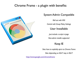 Chrome Frame - a plugin with beneﬁts

                            System Admin Compatible
                                        Roll out with MSI

                                Control with Group Policy Settings

                                    User Installable
                                   Just include a script in page

                                  Non-admin installs supported


                                           Keep IE
                          Sites have to explicitly opt-in to Chrome Frame

                             Sites depending on IE6/7 stay in IE6/7
        http://www.google.com/chromeframe
 