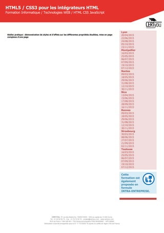 CERTYOU, 37 rue des Mathurins, 75008 PARIS - SAS au capital de 10 000 Euros
Tél : 01 42 93 52 72 - Fax : 01 70 72 02 72 - contact@certyou.com - www.certyou.com
RCS de Paris n° 804 509 461- TVA intracommunautaire FR03 804509461 - APE 8559A
Déclaration d’activité enregistrée sous le N° 11 75 52524 75 auprès du préfet de région d’Ile-de-France
HTML5 / CSS3 pour les intégrateurs HTML
Formation Informatique / Technologies WEB / HTML CSS JavaScript
Atelier pratique : démonstration de styles et d'effets sur les différentes propriétés étudiées, mise en page
complexe d'une page
Lyon
20/04/2015
22/06/2015
24/08/2015
05/10/2015
23/11/2015
Montpellier
16/03/2015
25/05/2015
06/07/2015
07/09/2015
19/10/2015
07/12/2015
Nantes
09/03/2015
18/05/2015
29/06/2015
31/08/2015
12/10/2015
30/11/2015
Nice
13/04/2015
15/06/2015
17/08/2015
28/09/2015
16/11/2015
Rennes
09/03/2015
18/05/2015
29/06/2015
31/08/2015
12/10/2015
30/11/2015
Strasbourg
30/03/2015
08/06/2015
27/07/2015
21/09/2015
02/11/2015
Toulouse
16/03/2015
25/05/2015
06/07/2015
07/09/2015
19/10/2015
07/12/2015
Cette
formation est
également
proposée en
formule
INTRA-ENTREPRISE.
 