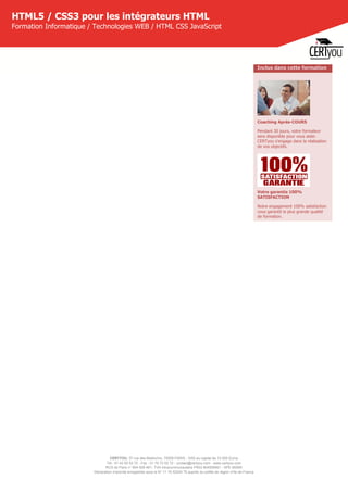 CERTYOU, 37 rue des Mathurins, 75008 PARIS - SAS au capital de 10 000 Euros
Tél : 01 42 93 52 72 - Fax : 01 70 72 02 72 - contact@certyou.com - www.certyou.com
RCS de Paris n° 804 509 461- TVA intracommunautaire FR03 804509461 - APE 8559A
Déclaration d’activité enregistrée sous le N° 11 75 52524 75 auprès du préfet de région d’Ile-de-France
HTML5 / CSS3 pour les intégrateurs HTML
Formation Informatique / Technologies WEB / HTML CSS JavaScript
Inclus dans cette formation
Coaching Après-COURS
Pendant 30 jours, votre formateur
sera disponible pour vous aider.
CERTyou s'engage dans la réalisation
de vos objectifs.
Votre garantie 100%
SATISFACTION
Notre engagement 100% satisfaction
vous garantit la plus grande qualité
de formation.
 