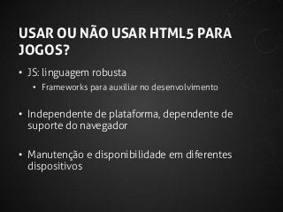 USAR OU NÃO USAR HTML5 PARA
JOGOS?
• JS: linguagem robusta
• Frameworks para auxiliar no desenvolvimento

• Independente de plataforma, dependente de
suporte do navegador
• Manutenção e disponibilidade em diferentes
dispositivos

 
