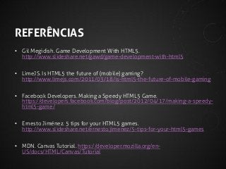 REFERÊNCIAS
• Gil Megidish. Game Development With HTML5.
http://www.slideshare.net/gawd/game-development-with-html5

• LimeJS. Is HTML5 the future of (mobile) gaming?
http://www.limejs.com/2011/03/18/is-html5-the-future-of-mobile-gaming
• Facebook Developers. Making a Speedy HTML5 Game.
https://developers.facebook.com/blog/post/2012/04/17/making-a-speedyhtml5-game/
• Ernesto Jiménez. 5 tips for your HTML5 games.
http://www.slideshare.net/ernesto.jimenez/5-tips-for-your-html5-games
• MDN. Canvas Tutorial. https://developer.mozilla.org/enUS/docs/HTML/Canvas/Tutorial

 