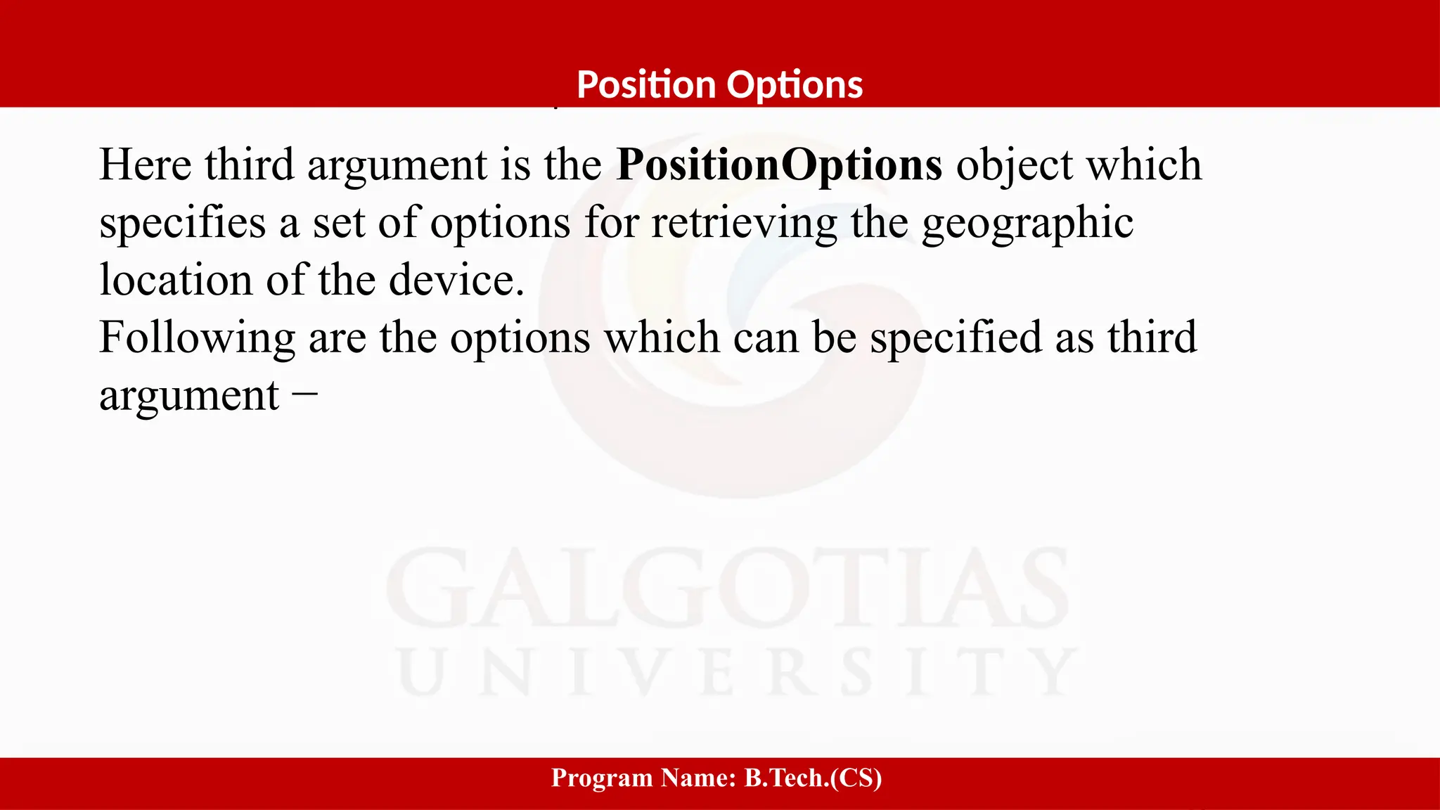 Software process and Process Models
1
Position Options
Program Name: B.Tech.(CS)
Here third argument is the PositionOptions object which
specifies a set of options for retrieving the geographic
location of the device.
Following are the options which can be specified as third
argument −
 