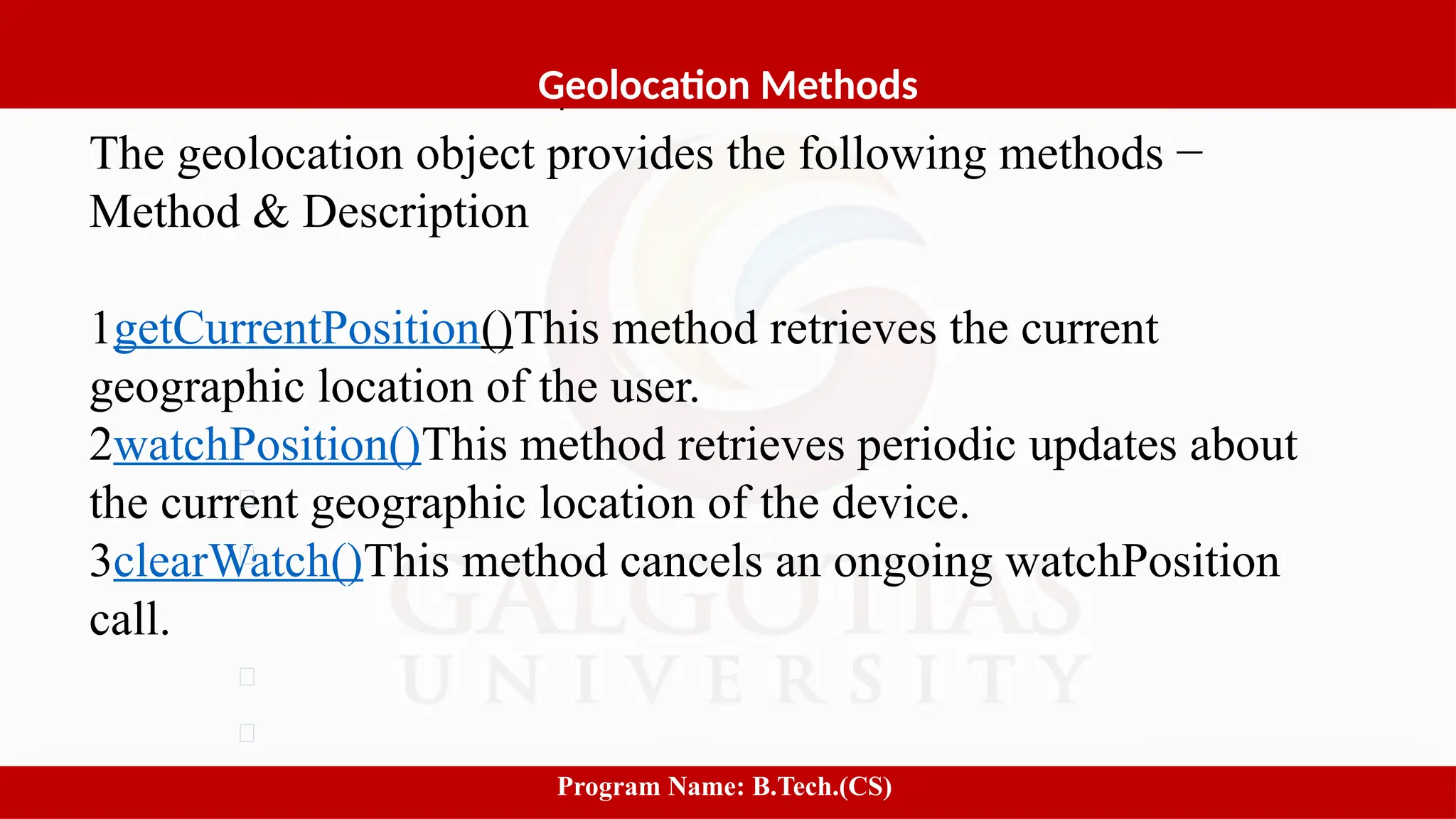 Software process and Process Models
The geolocation object provides the following methods −
Method & Description
1getCurrentPosition()This method retrieves the current
geographic location of the user.
2watchPosition()This method retrieves periodic updates about
the current geographic location of the device.
3clearWatch()This method cancels an ongoing watchPosition
call.
3
Geolocation Methods
Program Name: B.Tech.(CS)
 
