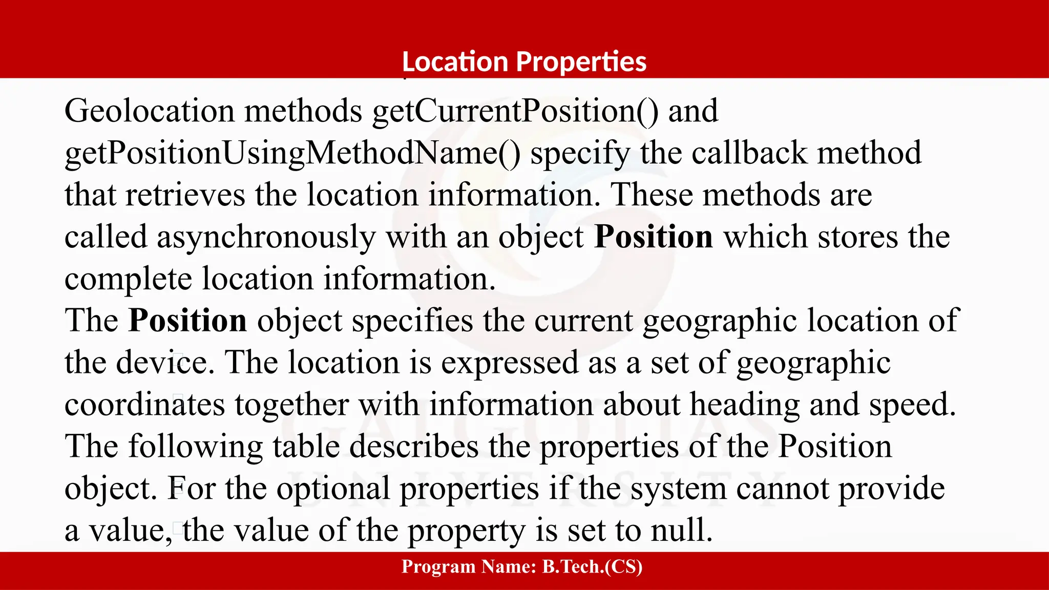 Software process and Process Models
Geolocation methods getCurrentPosition() and
getPositionUsingMethodName() specify the callback method
that retrieves the location information. These methods are
called asynchronously with an object Position which stores the
complete location information.
The Position object specifies the current geographic location of
the device. The location is expressed as a set of geographic
coordinates together with information about heading and speed.
The following table describes the properties of the Position
object. For the optional properties if the system cannot provide
a value, the value of the property is set to null.
5
Location Properties
Program Name: B.Tech.(CS)
 
