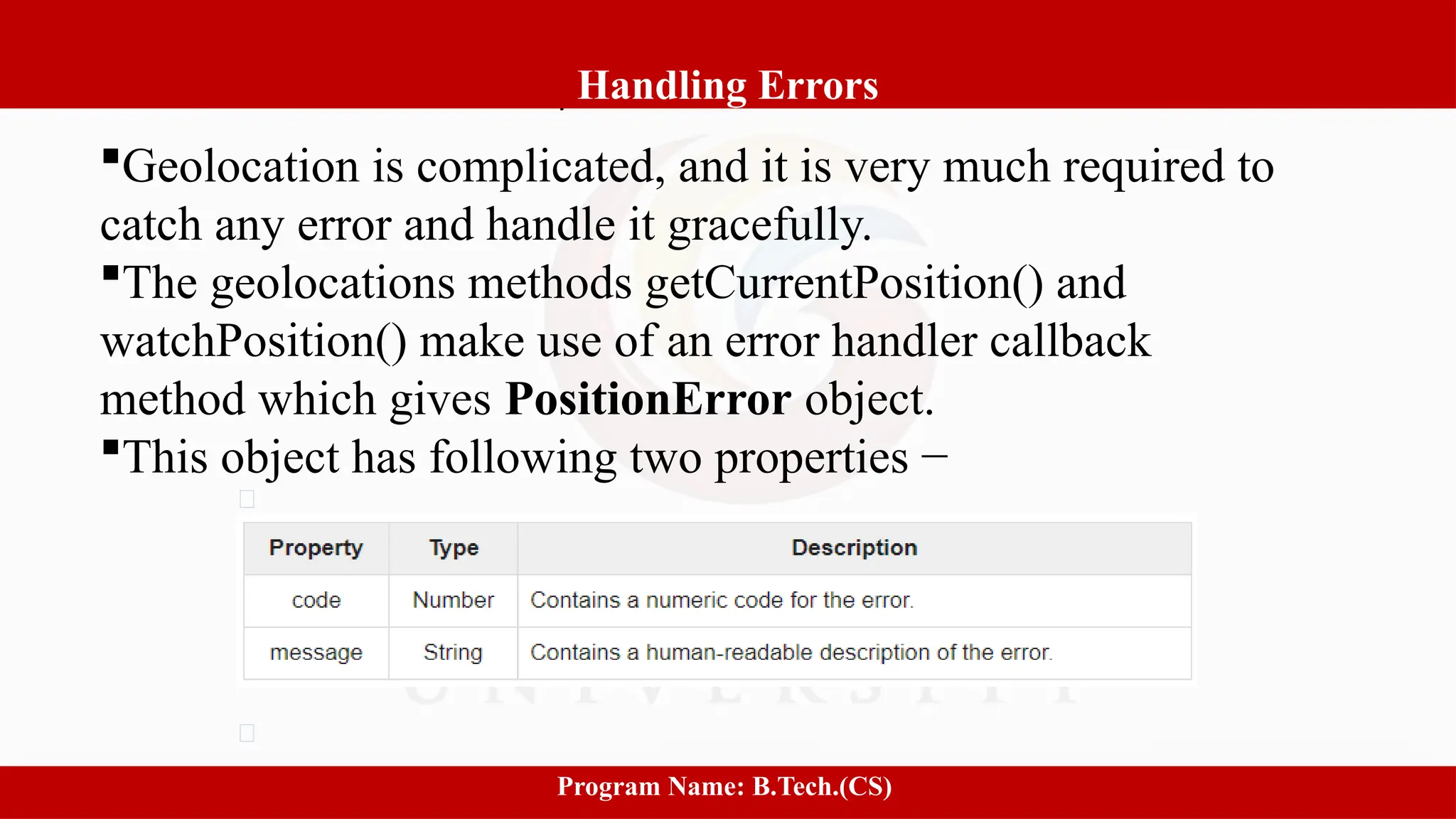 Software process and Process Models
9
Handling Errors
Program Name: B.Tech.(CS)
Geolocation is complicated, and it is very much required to
catch any error and handle it gracefully.
The geolocations methods getCurrentPosition() and
watchPosition() make use of an error handler callback
method which gives PositionError object.
This object has following two properties −
 