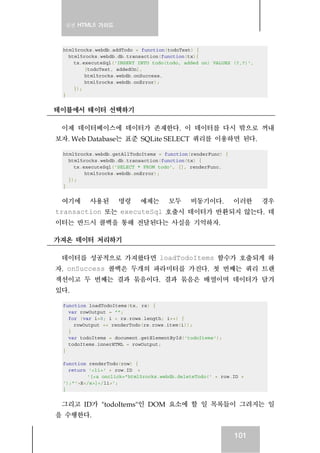 실전 HTML5 가이드



 html5rocks.webdb.addTodo = function(todoText) {
   html5rocks.webdb.db.transaction(function(tx){
     tx.executeSql('INSERT INTO todo(todo, added_on) VALUES (?,?)',
         [todoText, addedOn],
         html5rocks.webdb.onSuccess,
         html5rocks.webdb.onError);
     });
 }


테이블에서 테이터 선택하기

 이제 데이터베이스에 데이터가 존재한다. 이 데이터를 다시 밖으로 꺼내
보자. Web Database는 표준 SQLite SELECT 쿼리를 이용하면 된다.

 html5rocks.webdb.getAllTodoItems = function(renderFunc) {
   html5rocks.webdb.db.transaction(function(tx) {
     tx.executeSql('SELECT * FROM todo', [], renderFunc,
         html5rocks.webdb.onError);
   });
 }


 여기에      사용된       명령     예제는       모두      비동기이다.          이러한      경우
transaction 또는 executeSql 호출시 데이터가 반환되지 않는다. 데
이터는 반드시 콜백을 통해 전달된다는 사실을 기억하자.

가져온 데이터 처리하기

 데이터를 성공적으로 가져왔다면 loadTodoItems 함수가 호출되게 하
자. onSuccess 콜백은 두개의 파라미터를 가진다. 첫 번째는 쿼리 트랜
잭션이고 두 번째는 결과 묶음이다. 결과 묶음은 배열이며 데이터가 담겨
있다.

 function loadTodoItems(tx, rs) {
   var rowOutput = "";
   for (var i=0; i < rs.rows.length; i++) {
     rowOutput += renderTodo(rs.rows.item(i));
   }
   var todoItems = document.getElementById('todoItems');
   todoItems.innerHTML = rowOutput;
 }

 function renderTodo(row) {
   return '<li>' + row.ID +
          '[<a onclick="html5rocks.webdb.deleteTodo(' + row.ID +
 ');"'>X</a>]</li>';
 }


 그리고 ID가 "todoItems"인 DOM 요소에 할 일 목록들이 그려지는 일
을 수행한다.


                                                             101
 