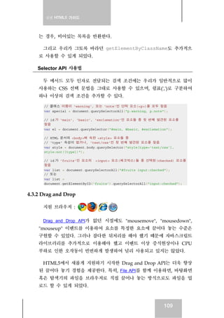 실전 HTML5 가이드




    는 경우, 비어있는 목록을 반환한다.

      그리고 우리가 그토록 바라던 getElementByClassName도 추가적으
    로 사용할 수 있게 되었다.

    Selector API 사용법

      두 메서드 모두 인자로 전달되는 검색 조건에는 우리가 일반적으로 많이
    사용하는 CSS 선택 문법을 그대로 사용할 수 있으며, 쉼표(',')로 구분하여
    하나 이상의 검색 조건을 추가할 수 있다.

      // 클래스 이름이 'warning', 또는 'note'인 단락 요소(<p>)를 모두 찾음
      var special = document.querySelectorAll("p.warning, p.note");

      // id 가 'main', 'basic', 'exclamation'인 요소들 중 첫 번째 발견된 요소를
      찾음
      var el = document.querySelector("#main, #basic, #exclamation");

      // HTML 문서의 <body>에 속한 <style> 요소들 중
      // 'type' 속성이 없거나, 'text/css'인 첫 번째 발견된 요소를 찾음
      var style = document.body.querySelector("style[type='text/css'],
      style:not([type])");

      // id 가 'fruits'인 요소의 <input> 요소(체크박스)들 중 선택된(checked) 요소를
      찾음
      var list = document.querySelectorAll("#fruits input:checked");
      // 또는
      var list =
      document.getElementByID('fruits').querySelectorAll("input:checked");


4.3.2 Drag and Drop

      지원 브라우저 :

      Drag and Drop API가 없던 시절에도 "mousemove", "mousedown",
    "mouseup" 이벤트를 이용하여 요소를 특정한 요소에 끌어다 놓는 수준은
    구현할 수 있었다. 그러나 잡다한 뒤처리를 해야 했기 때문에 자바스크립트
    라이브러리를 추가적으로 이용해야 했고 이벤트 이상 증식현상이나 CPU
    부하로 인한 오작동이 빈번하게 발생하여 널리 사용되고 있지는 않았다.

     HTML5에서 새롭게 지원하기 시작한 Drag and Drop API는 더욱 향상
    된 끌어다 놓기 경험을 제공한다. 특히, File API를 함께 이용하면, 바탕화면
    혹은 탐색기의 파일을 브라우저로 직접 끌어나 놓는 방식으로도 파일을 업
    로드 할 수 있게 되었다.



                                                                 109
 