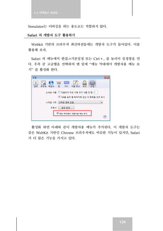 실전 HTML5 가이드




Simulator는 디버깅을 하는 용도로는 적합하지 않다.

Safari 의 개발자 도구 활용하기

 Webkit 기반의 브라우저 최신버전들에는 개발자 도구가 들어있다. 이를
활용해 보자.

 Safari 의 메뉴에서 편집->기본설정 또는 Ctrl + , 를 눌러서 설정창을 연
다. 우측 끝 고급탭을 선택하여 맨 밑에 “메뉴 막대에서 개발자용 메뉴 보
기” 를 활성화 한다.




 활성화 하면 아래와 같이 개발자용 메뉴가 추가된다. 이 개발자 도구는
같은 WebKit 기반인 Chrome 브라우저에도 비슷한 기능이 있지만, Safari
가 더 많은 기능을 가지고 있다.




                                       134
 