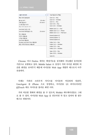 실전 HTML5 가이드




 Chrome 이나 Firefox 에서는 확장기능을 설치해야 가능했던 동작인데
기본으로 포함하고 있다. Mobile Safari 로 설정시 거의 아이폰 화면과 비
슷한 화면을 보여주기 때문에 아이폰용 Web App 개발후 테스트시 아주
유용하다.



 아래는    사파리      브라우저   사이즈를   아이폰과   비슷하게    맞춘후,
UserAgent 를 iPhone 으로 설정하고, 아이폰용 UI 라이브러리인
jQTouch 데모 사이트를 불러온 화면 이다.

 거의 비슷한 형태의 화면을 볼 수 있으며, Webkit 애니메이션들도 그대
로 볼 수 있다. 아이폰용 Web App 을 만든다면 꼭 알고 있어야 할 필수
테스트 방법이다.




                                        136
 