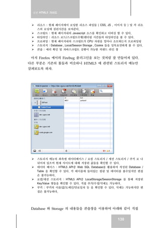 실전 HTML5 가이드



    리소스 : 현재 페이지에서 로딩한 리소스 파일들 ( CSS, JS , 이미지 등 ) 및 각 리소
    스의 로딩에 걸린시간을 보여준다.
    스크립트 : 현재 페이지내의 Javascript 소스를 확인하고 디버깅 할 수 있다.
    타임라인 : 리소스 로드/스크립트수행/렌더링 시간들의 타임라인을 볼 수 있다.
    프로파일 : 현재 페이지내의 스크립트가 CPU 자원을 얼마나 소모하는지 프로파일링
    스토리지 : Database , Local/Session Storage , Cookie 들을 일목요연하게 볼 수 있다.
    콘솔 : 에러 확인 및 자바스크립트 실행이 가능한 커맨드 라인 창

 마치 Firefox 에서의 Firebug 플러그인을 보는 것처럼 잘 만들어져 있다.
다른 부분은 기존의 툴들과 비슷하니 HTML5 에 관련된 스토리지 메뉴만
살펴보도록 하자.




    스토리지 메뉴의 좌측엔 데이터베이스 / 로컬 스토리지 / 세션 스토리지 / 쿠키 로 나
    뉘어져 있으며 현재 사이트에 대해 저장된 값들을 확인할 수 있다.
    데이터 베이스 : HTML5 API중 Web SQL Database를 활용하여 작성된 Database /
    Table 을 확인할 수 있다. 각 테이블에 들어있는 컬럼 및 데이터를 볼수있지만 편집
    은 불가능하다.
    로컬/세션 스토리지 : HTML5 API중 LocalStorage/SessionStorage 를 통해 저장된
    Key/Value 쌍들을 확인할 수 있다. 직접 추가/수정/삭제도 가능하다.
    쿠키 : 쿠키의 이름/값/도메인/만료일자 등 을 확인할 수 있다. 삭제는 가능하지만 편
    집은 불가능하다.




 Database 와 Storage 의 내용들을 콘솔창을 이용하여 아래와 같이 직접


                                                      138
 