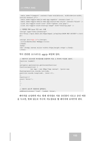 실전 HTML5 가이드



  <meta name="viewport" content="user-scalable=no, width=device-width,
 initial-scale=1.0"/>
  <meta name="apple-mobile-web-app-capable" content="yes" />
  <meta name="apple-mobile-web-app-status-bar-style" content="black" />
  <link rel="apple-touch-icon" href="iphone_icon.png"/>
  <link rel="apple-touch-startup-image" href="startup.png" />

 // 예제를 위해 Daum 지도 API 사용
 <script type="text/javascript"
 src="http://apis.daum.net/maps/maps2.js?apikey=DAUM_MAP_APIKEY"></scri
 pt>

 <script src="app.js"></script>
  <title>GeoChicken WebApp</title>
 </head>
 <body>
 <div id=map_canvas style='width:300px;height:300px'></body>
 </html>


 역시 간단한 소스코드는 app.js 파일에 있다.

 // 페이지가 로드되면 위치정보를 요청하여 바로 그 위치의 지도를 그린다.
 function loaded()
 {
 navigator.geolocation.getCurrentPosition(
 function(position) {
             var map = new DMap("map_canvas", {point:new
 DLatLng(position.coords.latitude,
 position.coords.longitude), level:3});
 },
 function(){
 alert('Error');
 }
 );
 }

 // 페이지 로드후 이벤트에 등록한다.
 addEventListener('load', loaded, false);


 페이지를 로딩하면 바로 현재 위치정보 사용 승인창이 나오고 승인 버튼
을 누르면, 현재 있는곳 부근의 지도정보를 웹 페이지에 보여주게 된다.




                                                               153
 
