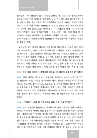 실전 HTML5 가이드




컨퍼런스 ’ 가 전환점이 됐다. 구글은 2008년 첫 구글 I/O 컨퍼런스에서
안드로이드와 구글 기어스를 발표했다. 구글 기어스는 리치 웹애플리케이션
을 만들기 위한 웹브라우저 플러그인이었다. 하지만 2009년 컨퍼런스에선
구글 CTO가 첫날 주제로 HTML5를 다루고, 둘쨋날 구글 웨이브를 다뤘
다. 그런데 첫날 HTML5를 얘기하면서 ‘ HTML5가 대세 ’ 란 분위기를
크게 조성했다. 자사 웹브라우저인 ‘ 구글 크롬 ’ 에도 아직 탑재 안 된
HTML5 기술을 파이어폭스와 사파리로 시연할 정도였다. 그러면서 인식이
많이 바뀌었다. 구글이 드디어 HTML5에 베팅하는구나. 시장에도 긍정적
인 신호를 줬다.

 모바일을 보면 완전히 다르다. 지금 PC의 웹브라우저 시장은 IE가 다수
이고 파이어폭스, 크롬, 사파리가 따라오는 모양새다. 모바일 웹에서는 유
럽 스마트폰 시장은 오페라가, 아이폰은 사파리를 기반하고 있다. 안드로이
드폰이 나오면 크롬이 주력으로 들어간다. 모질라를 빼도 메이저 3사다. 결
국 IE가 대세가 아니다. 모바일 애플리케이션 개발 환경은 PC 못지않게 폐
쇄적이다. 이런 상황은 오래 가지 않을 것이고, 결국 범용 리치 웹 환경을
사용하는 것으로 바뀔 것이다. 특히 모바일 웹의 변화가 더욱 빠를 것 같다.

주민영   허나 애플 아이폰이 촉발시킨 앱스토어도 개발자 입장에선 큰 기회다!

윤석찬 물론 지금은 앱스토어가 유행이다. 돈벌이가 아니라 서비스를 만드
는 관점에서 보면, 지금은 앱스토어용 따로, 웹애플리케이션 따로 만드는
식으로 과도기다. 결국 HTML 표준으로 웹 문서를 만들듯 웹애플리케이션
도 표준으로 쉽게 만들고 서비스하는 환경이 와야 한다. 폐쇄적인 개발 플
랫폼을 기반으로 하는 플레이어도 필요하지만 모두에게 이익이 되는 범용
개발 환경이 웹의 목표이고 지향하는 바다. 웹 개발자들은 이를 간과하면
안된다.

이희욱   HTML5는 그럼 웹 개발자들을 위한 표준 기술 문서인가?

윤석찬앞서 말했듯이 HTML5는 웹브라우저 엔진 개발자를 위한 스펙이다.
하지만 이 안에는 렌더링 엔진 뿐만 아니라 중요한 리치 웹 기술이 포함돼
있다. 예컨대 크롬이 탭마다 적용한 병렬 프로세스 기능이나 외부와 데이터
를 주고받을 때 웹브라우저가 어떻게 처리할 지 규약도 있고, 데스크톱에서
웹브라우저로 드래그앤드롭한 파일을 어떻게 처리할 지에 관한 스펙도 있
다. HTML 뿐 아니라 방대한 내용들이 추가되고 있다. 초안 자체가 어렵기
때문에 웹 개발자들이 이를 쉽게 이해하고 이용할 수 있도록 설명 문서들

                                    161
 