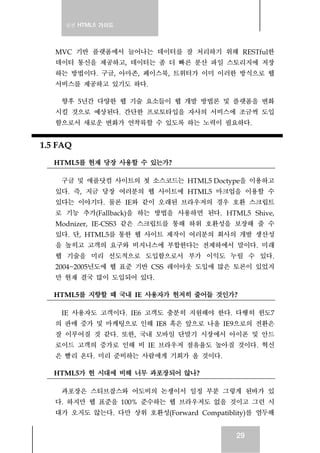 실전 HTML5 가이드




   MVC 기반 플랫폼에서 늘어나는 데이터를 잘 처리하기 위해 RESTful한
   데이터 통신을 제공하고, 데이터는 좀 더 빠른 분산 파일 스토리지에 저장
   하는 방법이다. 구글, 아마존, 페이스북, 트위터가 이미 이러한 방식으로 웹
   서비스를 제공하고 있기도 하다.

    향후 5년간 다양한 웹 기술 요소들이 웹 개발 방법론 및 플랫폼을 변화
   시킬 것으로 예상된다. 간단한 프로토타입을 자사의 서비스에 조금씩 도입
   함으로서 새로운 변화가 연착륙할 수 있도록 하는 노력이 필요하다.


1.5 FAQ
   HTML5를 현재 당장 사용할 수 있는가?

    구글 및 애플닷컴 사이트의 첫 소스코드는 HTML5 Doctype을 이용하고
   있다. 즉, 지금 당장 여러분의 웹 사이트에 HTML5 마크업을 이용할 수
   있다는 이야기다. 물론 IE와 같이 오래된 브라우저의 경우 호환 스크립트
   로 기능 추가(Fallback)을 하는 방법을 사용하면 된다. HTML5 Shive,
   Modnizer, IE-CSS3 같은 스크립트를 통해 하위 호환성을 보장해 줄 수
   있다. 단, HTML5를 통한 웹 사이트 제작이 여러분의 회사의 개발 생산성
   을 높히고 고객의 요구와 비지니스에 부합한다는 전제하에서 말이다. 미래
   웹 기술을 미리 선도적으로 도입함으로서 부가 이익도 누릴 수 있다.
   2004~2005년도에 웹 표준 기반 CSS 레이아웃 도입에 많은 토론이 있었지
   만 현재 결국 많이 도입되어 있다.

   HTML5를 지향할 때 국내 IE 사용자가 현저히 줄어들 것인가?

    IE 사용자도 고객이다. IE6 고객도 충분히 지원해야 한다. 다행히 윈도7
   의 판매 증가 및 마케팅으로 인해 IE8 혹은 앞으로 나올 IE9으로의 전환은
   잘 이루어질 것 같다. 또한, 국내 모바일 단말기 시장에서 아이폰 및 안드
   로이드 고객의 증가로 인해 비 IE 브라우저 점유율도 높아질 것이다. 혁신
   은 빨리 온다. 미리 준비하는 사람에게 기회가 올 것이다.

   HTML5가 현 시대에 비해 너무 과포장되어 않나?

    과포장은 스티브잡스와 어도비의 논쟁이서 일정 부분 그렇게 된바가 있
   다. 하지만 웹 표준을 100% 준수하는 웹 브라우저도 없을 것이고 그런 시
   대가 오지도 않는다. 다만 상위 호환성(Forward Compatiblity)를 염두해


                                          29
 