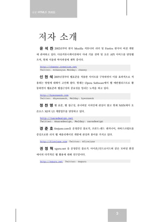 실전 HTML5 가이드




   저자 소개
    윤 석 찬     2002년부터 한국 Mozilla 커뮤니티 리더 및 Firefox 한국어 버전 개발

  에 관여하고 있다. 다음커뮤니케이션에서 사내 기술 전략 및 오픈 API 서비스를 담당했

  으며, 현재 서울대 박사과정에 재학 중이다.

    http://channy.creation.net
    Twitter: @channyun Me2day: channy


    신 현 석    2005년경부터 웹표준을 적용한 사이트를 구축하면서 이를 효과적으로 적

  용하는 방법에 대해서 고민해 왔다. 현재는 Opera Software에서 웹 에반젤리스트로 활

  동하면서 웹표준과 웹접근성의 중요성을 알리는 노력을 하고 있다.

    http://hyeonseok.com
    Twitter: @hyeonseok, Me2day: hyeonseok


    정 찬 명     웹 표준, 웹 접근성, 유니버설 디자인에 관심이 많고 현재 NHN에서 오

  픈소스 XE의 UI 개발업무를 담당하고 있다.

    http://naradesign.net
    Twitter: @naradesign, Me2day: naradesign

    경 준 호     firejune.com을 운영중인 블로거, 프론드-엔드 엔지니어, 자바스크립트를

  중심으로한 리치 웹 애플리케이션 개발에 관심과 흥미를 가지고 있다.

    http://firejune.com Twitter: @firejune


    권 정 혁     xguru.net 을 운영중인 블로거. 아이폰/안드로이드와 같은 모바일 환경

  에서의 다각적인 웹 활용에 대해 연구중이다.

    http://xguru.net Twitter: @xguru




                                                 3
 
