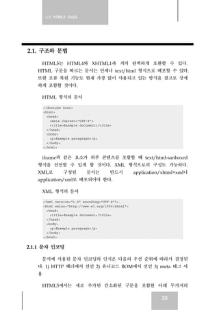 실전 HTML5 가이드




2.1. 구조와 문법

    HTML5는 HTML4와 XHTML1과 거의 완벽하게 호환할 수 있다.
   HTML 구문을 따르는 문서는 언제나 text/html 형식으로 배포할 수 있다.
   또한 오류 복원 기능도 현재 가장 많이 사용되고 있는 방식을 참고로 상세
   하게 포함할 것이다.

    HTML 형식의 문서

     <!doctype html>
     <html>
       <head>
         <meta charset="UTF-8">
         <title>Example document</title>
       </head>
       <body>
         <p>Example paragraph</p>
       </body>
     </html>


    iframe과 같은 요소가 외부 콘텐츠를 포함할 때 text/html-sanboxed
   형식을 선언할 수 있게 할 것이다. XML 형식으로의 구성도 가능하다.
   XML로        구성된         문서는         반드시         application/xhtml+xml나
   application/xml로 배포되어야 한다.

    XML 형식의 문서

     <?xml version="1.0" encoding="UTF-8"?>
     <html xmlns="http://www.w3.org/1999/xhtml">
       <head>
         <title>Example document</title>
       </head>
       <body>
         <p>Example paragraph</p>
       </body>
     </html>


2.1.1 문자 인코딩

    문서에 사용된 문자 인코딩의 인식은 다음의 우선 순위에 따라서 결정된
   다. 1) HTTP 헤더에서 선언 2) 유니코드 BOM에서 선언 3) meta 태그 사
   용

    HTML5에서는 새로 추가된 간소화된 구문을 포함한 아래 두가지의

                                                              33
 