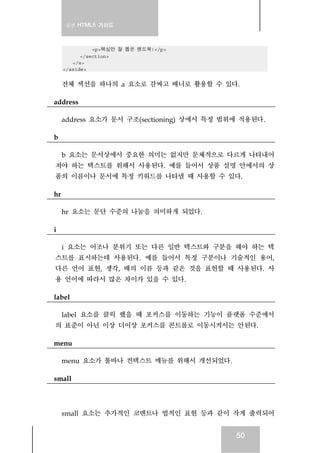 실전 HTML5 가이드



               <p>핵심만 잘 뽑은 핸드북!</p>
           </section>
        </a>
     </aside>


     전체 섹션을 하나의 a 요소로 감싸고 배너로 활용할 수 있다.

address

     address 요소가 문서 구조(sectioning) 상에서 특정 범위에 적용된다.

b

 b 요소는 문서상에서 중요한 의미는 없지만 문체적으로 다르게 나타내어
져야 하는 텍스트를 위해서 사용된다. 예를 들어서 상품 설명 안에서의 상
품의 이름이나 문서에 특정 키워드를 나타낼 때 사용할 수 있다.

hr

     hr 요소는 문단 수준의 나눔을 의미하게 되었다.

i

 i 요소는 어조나 분위기 또는 다른 일반 텍스트와 구분을 해야 하는 텍
스트를 표시하는데 사용된다. 예를 들어서 특정 구분이나 기술적인 용어,
다른 언어 표현, 생각, 배의 이름 등과 같은 것을 표현할 때 사용된다. 사
용 언어에 따라서 많은 차이가 있을 수 있다.

label

 label 요소를 클릭 했을 때 포커스를 이동하는 기능이 플랫폼 수준에서
의 표준이 아닌 이상 더이상 포커스를 콘트롤로 이동시켜서는 안된다.

menu

     menu 요소가 툴바나 컨텍스트 메뉴를 위해서 개선되었다.

small



     small 요소는 추가적인 코멘트나 법적인 표현 등과 같이 작게 출력되어


                                            50
 