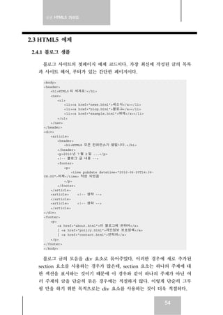 실전 HTML5 가이드




2.3 HTML5 예제

 2.4.1 블로그 샘플

    블로그 사이트의 첫페이지 예제 코드이다. 가장 최신에 작성된 글의 목록
   과 사이트 헤어, 푸터가 있는 간단한 페이지이다.

    <body>
    <header>
       <h1>HTML5 의 세계로!</h1>
       <nav>
           <ul>
              <li><a href="news.html">새소식</a></li>
              <li><a href="blog.html">블로그</a></li>
              <li><a href="example.html">예제</a></li>
           </ul>
       </nav>
    </header>
    <div>
       <article>
           <header>
              <h1>HTML5 오픈 컨퍼런스가 열립니다.</h1>
           </header>
           <p>2010 년 7 월 2 일 ...</p>
           <!-- 블로그 글 내용 -->
           <footer>
              <p>
                  <time pubdate datetime="2010-06-20T14:36-
    08:00">어제</time> 작성 되었음
              </p>
           </footer>
       </article>
       <article>     <!-- 생략 -->
       </article>
       <article>     <!-- 생략 -->
       </article>
    </div>
    <footer>
       <p>
           <a href="about.html">이 블로그에 관하여</a>
           | <a href="policy.html">개인정보 보호정책</a>
           | <a href="contact.html">연락처</a>
       </p>
    </footer>
    </body>


     블로그 글의 모음을 div 요소로 묶어주었다. 이러한 경우에 새로 추가된
   section 요소를 사용하는 경우가 많은데, section 요소는 하나의 주제에 대
   한 섹션을 표시하는 것이기 때문에 이 경우와 같이 하나의 주제가 아닌 여
   러 주제의 글을 단순히 묶은 경우에는 적절하지 않다. 이렇게 단순히 그루
   핑 만을 하기 위한 목적으로는 div 요소를 사용하는 것이 더욱 적절하다.


                                                              54
 