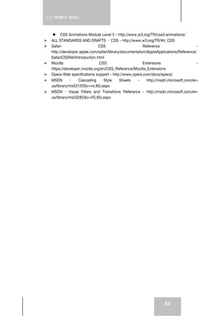 실전 HTML5 가이드



        CSS Animations Module Level 3 - http://www.w3.org/TR/css3-animations/
  ALL STANDARDS AND DRAFTS › CSS - http://www.w3.org/TR/#tr_CSS
  Safari                      CSS                       Reference                      -
  http://developer.apple.com/safari/library/documentation/AppleApplications/Reference/
  SafariCSSRef/Introduction.html
  Mozilla                      CSS                      Extensions                     -
  https://developer.mozilla.org/en/CSS_Reference/Mozilla_Extensions
  Opera Web specifications support - http://www.opera.com/docs/specs/
  MSDN       ›    Cascading      Style     Sheets   -     http://msdn.microsoft.com/en-
  us/library/ms531205(v=vs.85).aspx
  MSDN › Visual Filters and Transitions Reference - http://msdn.microsoft.com/en-
  us/library/ms532853(v=VS.85).aspx




                                                                    84
 
