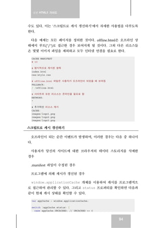 실전 HTML5 가이드




수도 있다. 이는 '스크립트로 캐시 갱신하기'에서 자세한 사용법을 다루도록
한다.

 다음 예제는 모든 페이지를 정의한 것이다. offline.html은 오프라인 상
태에서 루트("/")로 접근한 경우 보여지게 될 것이다. 그외 다른 리소스들
은 몇몇 이미지 파일을 제외하고 모두 인터넷 연결을 필요로 한다.

 CACHE MANIFEST
 # v3

 # 명시적으로 캐시된 항목
 index.html
 css/style.css

 # offline.html 파일은 사용자가 오프라인이 되었을 때 보여짐
 FALLBACK:
 / /offline.html

 # 사이트의 모든 리소스는 온라인을 필요로 함
 NETWORK:
 *

 # 추가적인 리소스 캐시
 CACHE:
 images/logo1.png
 images/logo2.png
 images/logo3.png


스크립트로 캐시 갱신하기

 오프라인이 되는 순간 이벤트가 발생하며, 이러한 경우는 다음 중 하나이
다.

 사용자가 당신의 사이트에 대한 브라우저의 데이터 스토리지를 삭제한
경우

 .manifest 파일이 수정된 경우

 프로그램에 의해 캐시가 갱신된 경우

 window.applicationCache 개체를 이용하여 캐시를 프로그램적으
로 접근하여 관리할 수 있다. 그리고 status 프로퍼티를 확인하면 다음과
같이 현재 캐시 상태를 확인할 수 있다.

 var appCache = window.applicationCache;

 switch (appCache.status) {
   case appCache.UNCACHED: // UNCACHED == 0


                                              94
 