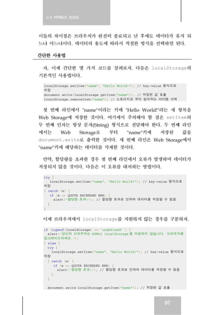 실전 HTML5 가이드




이들의 차이점은 브라우저가 완전히 종료되고 난 후에도 데이터가 유지 되
느냐 마느냐이다. 데이터의 용도에 따라서 적절한 방식을 선택하면 된다.

간단한 사용법

 자, 이제 간단한 몇 가지 코드를 살펴보자. 다음은 localStorage의
기본적인 사용법이다.

 localStorage.setItem("name", "Hello World!"); // key-value 형식으로
 저장
 document.write(localStorage.getItem("name")); // 저장된 값 호출
 localStorage.removeItem("name"); // 스토리지로 부터 일치하는 아이템 삭제


 첫 번째 라인에서 "name"이라는 키에 "Hello World!"라는 새 항목을
Web Storage에 저장한 것이다. 여기에서 주의해야 할 점은 setItem의
두 번째 인자는 항상 문자(String) 형식으로 전달해야 한다. 두 번째 라인
에서는     Web   Storage로 부터  "name"키에 저장된      값을
document.write로 출력한 것이다. 세 번째 라인은 Web Storage에서
"name"키에 해당하는 데이터를 삭제한 것이다.

 만약, 할당량을 초과한 경우 첫 번째 라인에서 오류가 발생하며 데이터가
저장되지 않을 것이다. 다음은 이 오류를 대처하는 방법이다.

 try {
     localStorage.setItem("name", "Hello World!"); // key-value 형식으로
 저장
 } catch (e) {
     if (e == QUOTA_EXCEEDED_ERR) {
       alert('할당량 초과!'); // 할당량 초과로 인하여 데이터를 저장할 수 없음
   }
 }


 이제 브라우저에서 localStorage를 지원하지 않는 경우를 구분하자.

 if (typeof(localStorage) == 'undefined' ) {
   alert('당신의 브라우저는 HTML5 localStorage 를 지원하지 않습니다. 브라우저를
 업그레이드하세요.');
 } else {
   try {
     localStorage.setItem("name", "Hello World!"); // key-value 형식으로
 저장
   } catch (e) {
       if (e == QUOTA_EXCEEDED_ERR) {
         alert('할당량 초과!'); // 할당량 초과로 인하여 데이터를 저장할 수 없음
     }
   }

  document.write(localStorage.getItem("name")); // 저장된 값 호출



                                                           97
 