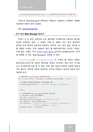 실전 HTML5 가이드



     localStorage.removeItem("name"); // 스토리지로 부터 일치하는 아이템 삭제
 }


 이상으로 Web Storage에 데이터를 저장하고, 호출하고, 삭제하는 간한한
사용법에 대하여 알아 보았다.

 데모: demo/storage.html

쿠키 대신 Web Storage사용하기

 쿠키는 수 년 동안 사용자의 고유 데이터를 추적하는데 사용되어 왔지만
심각한 단점들이 있다. 그 중에도 가장 큰 결함은 모든 쿠키 데이터가
HTTP 요청 헤더에 포함되어 버린다는 점이다. 이는 결국 응답 시간에 나
쁜 영향을 미친다. 특히, XHR이 많은 웹 애플리케이션은 더더욱 그렇다.
가장 좋은 사례는 역시 쿠키의 크기를 줄이는 것이지만 HTML5에서는 쿠키
를 대체할 수 있는 Web Storage를 사용할 수 있다.

 localStorage와 sessionStorage 이 두개의 웹 저장소 개체는
클라이언트-사이드에 사용자 데이터를 세션이 유지되는 동안 또는 무기한
으로 유지하는데 사용 할 수 있다. 또한 개인 자료가 HTTP 요청에 전송되
지도 않는다. 만약에 사용자 데이터를 쿠키에 저장하고 있다면 다음과 같이
개선해 보자.

 // 브라우저의 localStorage 지원여부를 판단
 if (('localStorage' in window) && window.localStorage !== null){

     // 개체에 프로퍼티를 할당하는 쉬운 방법을 사용
     localStorage.wishlist = '["Unicorn","Narwhal","Deathbear"]';



 } else {

     // 브라우저에서 Web Storage 를 지원하지 않는다면
     // document.cookie 를 이용한다.
     var date = new Date();
     date.setTime(date.getTime()+(365*24*60*60*1000));
     var expires = date.toGMTString();
     var cookiestr = 'wishlist=["Unicorn","Narwhal","Deathbear"];'+
                    ' expires='+expires+'; path=/';
     document.cookie = cookiestr;
 }




                                                              98
 