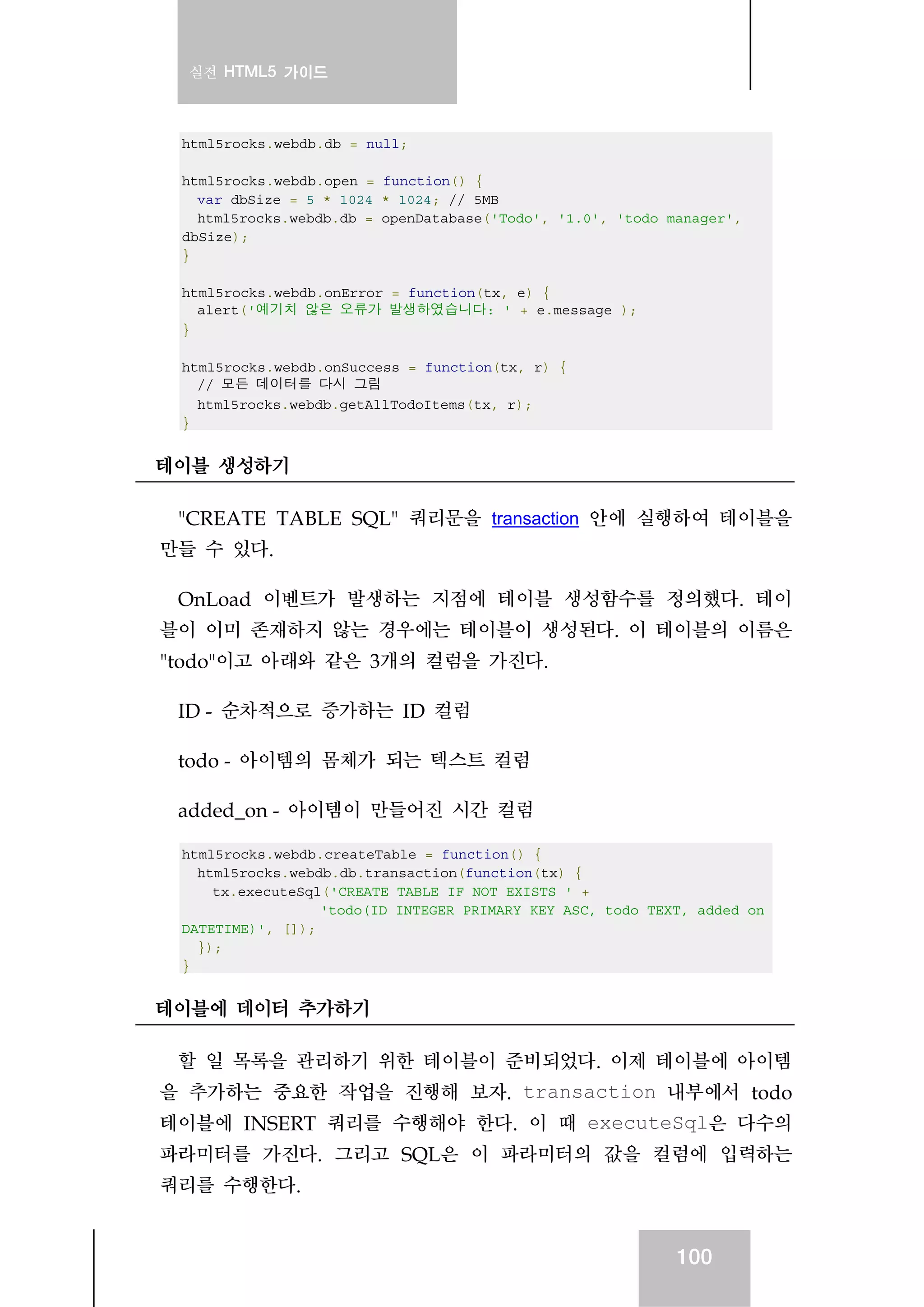 실전 HTML5 가이드
100
html5rocks.webdb.db = null;
html5rocks.webdb.open = function() {
var dbSize = 5 * 1024 * 1024; // 5MB
html5rocks.webdb.db = openDatabase('Todo', '1.0', 'todo manager',
dbSize);
}
html5rocks.webdb.onError = function(tx, e) {
alert('예기치 않은 오류가 발생하였습니다: ' + e.message );
}
html5rocks.webdb.onSuccess = function(tx, r) {
// 모든 데이터를 다시 그림
html5rocks.webdb.getAllTodoItems(tx, r);
}
테이블 생성하기
"CREATE TABLE SQL" 쿼리문을 transaction 안에 실행하여 테이블을
만들 수 있다.
OnLoad 이벤트가 발생하는 지점에 테이블 생성함수를 정의했다. 테이
블이 이미 존재하지 않는 경우에는 테이블이 생성된다. 이 테이블의 이름은
"todo"이고 아래와 같은 3개의 컬럼을 가진다.
ID - 순차적으로 증가하는 ID 컬럼
todo - 아이템의 몸체가 되는 텍스트 컬럼
added_on - 아이템이 만들어진 시간 컬럼
html5rocks.webdb.createTable = function() {
html5rocks.webdb.db.transaction(function(tx) {
tx.executeSql('CREATE TABLE IF NOT EXISTS ' +
'todo(ID INTEGER PRIMARY KEY ASC, todo TEXT, added_on
DATETIME)', []);
});
}
테이블에 데이터 추가하기
할 일 목록을 관리하기 위한 테이블이 준비되었다. 이제 테이블에 아이템
을 추가하는 중요한 작업을 진행해 보자. transaction 내부에서 todo
테이블에 INSERT 쿼리를 수행해야 한다. 이 때 executeSql은 다수의
파라미터를 가진다. 그리고 SQL은 이 파라미터의 값을 컬럼에 입력하는
쿼리를 수행한다.
 