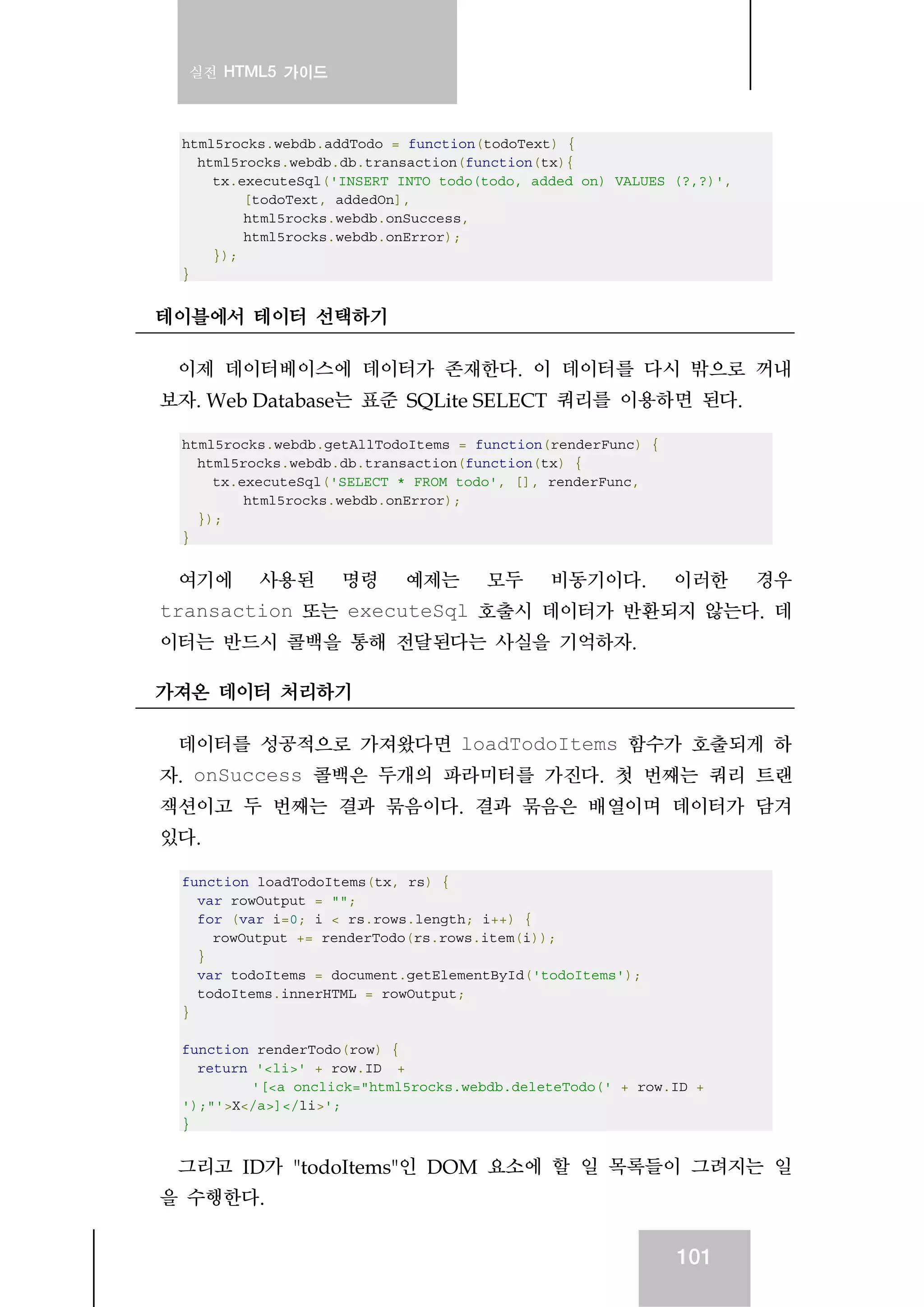 실전 HTML5 가이드
101
html5rocks.webdb.addTodo = function(todoText) {
html5rocks.webdb.db.transaction(function(tx){
tx.executeSql('INSERT INTO todo(todo, added_on) VALUES (?,?)',
[todoText, addedOn],
html5rocks.webdb.onSuccess,
html5rocks.webdb.onError);
});
}
테이블에서 테이터 선택하기
이제 데이터베이스에 데이터가 존재한다. 이 데이터를 다시 밖으로 꺼내
보자. Web Database는 표준 SQLite SELECT 쿼리를 이용하면 된다.
html5rocks.webdb.getAllTodoItems = function(renderFunc) {
html5rocks.webdb.db.transaction(function(tx) {
tx.executeSql('SELECT * FROM todo', [], renderFunc,
html5rocks.webdb.onError);
});
}
여기에 사용된 명령 예제는 모두 비동기이다. 이러한 경우
transaction 또는 executeSql 호출시 데이터가 반환되지 않는다. 데
이터는 반드시 콜백을 통해 전달된다는 사실을 기억하자.
가져온 데이터 처리하기
데이터를 성공적으로 가져왔다면 loadTodoItems 함수가 호출되게 하
자. onSuccess 콜백은 두개의 파라미터를 가진다. 첫 번째는 쿼리 트랜
잭션이고 두 번째는 결과 묶음이다. 결과 묶음은 배열이며 데이터가 담겨
있다.
function loadTodoItems(tx, rs) {
var rowOutput = "";
for (var i=0; i < rs.rows.length; i++) {
rowOutput += renderTodo(rs.rows.item(i));
}
var todoItems = document.getElementById('todoItems');
todoItems.innerHTML = rowOutput;
}
function renderTodo(row) {
return '<li>' + row.ID +
'[<a onclick="html5rocks.webdb.deleteTodo(' + row.ID +
');"'>X</a>]</li>';
}
그리고 ID가 "todoItems"인 DOM 요소에 할 일 목록들이 그려지는 일
을 수행한다.
 