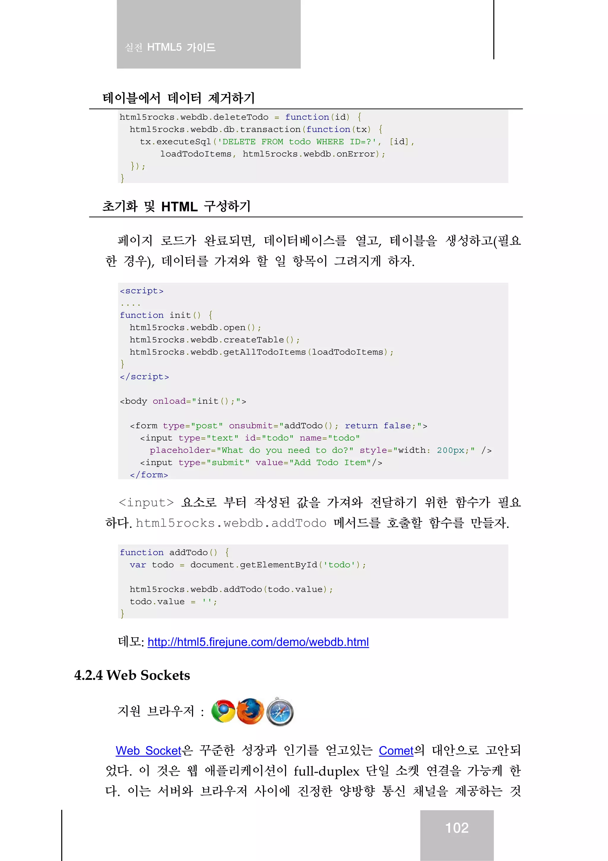 실전 HTML5 가이드
102
테이블에서 데이터 제거하기
html5rocks.webdb.deleteTodo = function(id) {
html5rocks.webdb.db.transaction(function(tx) {
tx.executeSql('DELETE FROM todo WHERE ID=?', [id],
loadTodoItems, html5rocks.webdb.onError);
});
}
초기화 및 HTML 구성하기
페이지 로드가 완료되면, 데이터베이스를 열고, 테이블을 생성하고(필요
한 경우), 데이터를 가져와 할 일 항목이 그려지게 하자.
<script>
....
function init() {
html5rocks.webdb.open();
html5rocks.webdb.createTable();
html5rocks.webdb.getAllTodoItems(loadTodoItems);
}
</script>
<body onload="init();">
<form type="post" onsubmit="addTodo(); return false;">
<input type="text" id="todo" name="todo"
placeholder="What do you need to do?" style="width: 200px;" />
<input type="submit" value="Add Todo Item"/>
</form>
<input> 요소로 부터 작성된 값을 가져와 전달하기 위한 함수가 필요
하다. html5rocks.webdb.addTodo 메서드를 호출할 함수를 만들자.
function addTodo() {
var todo = document.getElementById('todo');
html5rocks.webdb.addTodo(todo.value);
todo.value = '';
}
데모: http://html5.firejune.com/demo/webdb.html
4.2.4 Web Sockets
지원 브라우저 :
Web Socket은 꾸준한 성장과 인기를 얻고있는 Comet의 대안으로 고안되
었다. 이 것은 웹 애플리케이션이 full-duplex 단일 소켓 연결을 가능케 한
다. 이는 서버와 브라우저 사이에 진정한 양방향 통신 채널을 제공하는 것
 