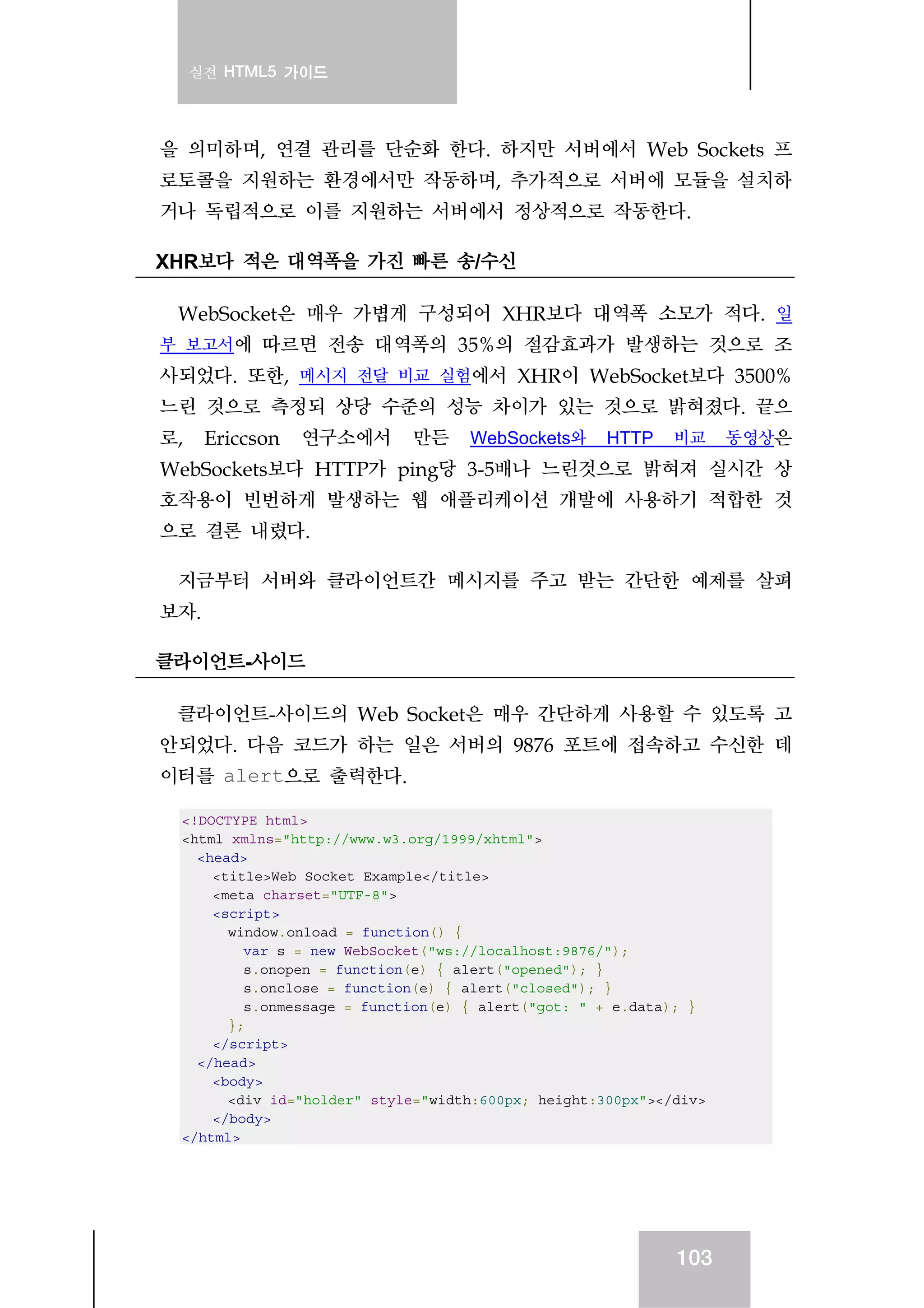 실전 HTML5 가이드
103
을 의미하며, 연결 관리를 단순화 한다. 하지만 서버에서 Web Sockets 프
로토콜을 지원하는 환경에서만 작동하며, 추가적으로 서버에 모듈을 설치하
거나 독립적으로 이를 지원하는 서버에서 정상적으로 작동한다.
XHR보다 적은 대역폭을 가진 빠른 송/수신
WebSocket은 매우 가볍게 구성되어 XHR보다 대역폭 소모가 적다. 일
부 보고서에 따르면 전송 대역폭의 35%의 절감효과가 발생하는 것으로 조
사되었다. 또한, 메시지 전달 비교 실험에서 XHR이 WebSocket보다 3500%
느린 것으로 측정되 상당 수준의 성능 차이가 있는 것으로 밝혀졌다. 끝으
로, Ericcson 연구소에서 만든 WebSockets와 HTTP 비교 동영상은
WebSockets보다 HTTP가 ping당 3-5배나 느린것으로 밝혀져 실시간 상
호작용이 빈번하게 발생하는 웹 애플리케이션 개발에 사용하기 적합한 것
으로 결론 내렸다.
지금부터 서버와 클라이언트간 메시지를 주고 받는 간단한 예제를 살펴
보자.
클라이언트-사이드
클라이언트-사이드의 Web Socket은 매우 간단하게 사용할 수 있도록 고
안되었다. 다음 코드가 하는 일은 서버의 9876 포트에 접속하고 수신한 데
이터를 alert으로 출력한다.
<!DOCTYPE html>
<html xmlns="http://www.w3.org/1999/xhtml">
<head>
<title>Web Socket Example</title>
<meta charset="UTF-8">
<script>
window.onload = function() {
var s = new WebSocket("ws://localhost:9876/");
s.onopen = function(e) { alert("opened"); }
s.onclose = function(e) { alert("closed"); }
s.onmessage = function(e) { alert("got: " + e.data); }
};
</script>
</head>
<body>
<div id="holder" style="width:600px; height:300px"></div>
</body>
</html>
 