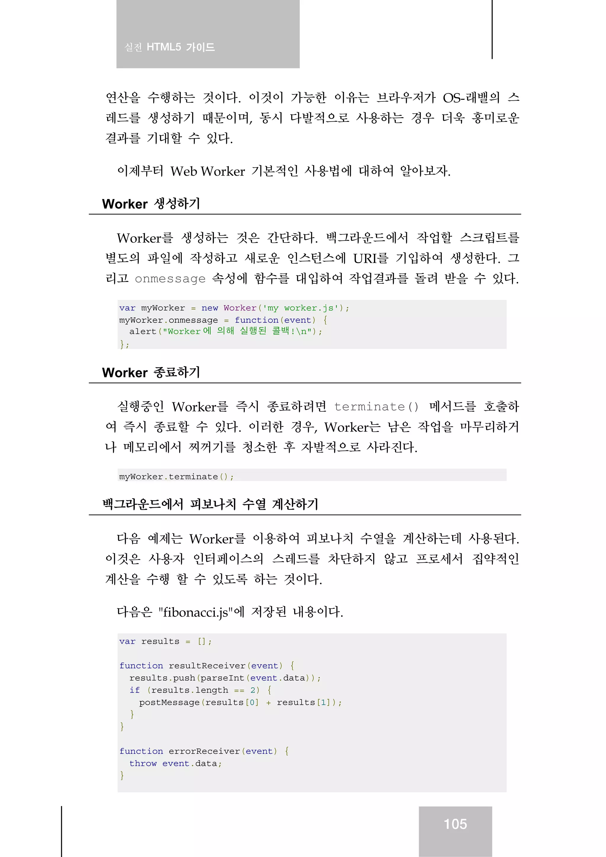 실전 HTML5 가이드
105
연산을 수행하는 것이다. 이것이 가능한 이유는 브라우저가 OS-래밸의 스
레드를 생성하기 때문이며, 동시 다발적으로 사용하는 경우 더욱 흥미로운
결과를 기대할 수 있다.
이제부터 Web Worker 기본적인 사용법에 대하여 알아보자.
Worker 생성하기
Worker를 생성하는 것은 간단하다. 백그라운드에서 작업할 스크립트를
별도의 파일에 작성하고 새로운 인스턴스에 URI를 기입하여 생성한다. 그
리고 onmessage 속성에 함수를 대입하여 작업결과를 돌려 받을 수 있다.
var myWorker = new Worker('my_worker.js');
myWorker.onmessage = function(event) {
alert("Worker 에 의해 실행된 콜백!n");
};
Worker 종료하기
실행중인 Worker를 즉시 종료하려면 terminate() 메서드를 호출하
여 즉시 종료할 수 있다. 이러한 경우, Worker는 남은 작업을 마무리하거
나 메모리에서 찌꺼기를 청소한 후 자발적으로 사라진다.
myWorker.terminate();
백그라운드에서 피보나치 수열 계산하기
다음 예제는 Worker를 이용하여 피보나치 수열을 계산하는데 사용된다.
이것은 사용자 인터페이스의 스레드를 차단하지 않고 프로세서 집약적인
계산을 수행 할 수 있도록 하는 것이다.
다음은 "fibonacci.js"에 저장된 내용이다.
var results = [];
function resultReceiver(event) {
results.push(parseInt(event.data));
if (results.length == 2) {
postMessage(results[0] + results[1]);
}
}
function errorReceiver(event) {
throw event.data;
}
 
