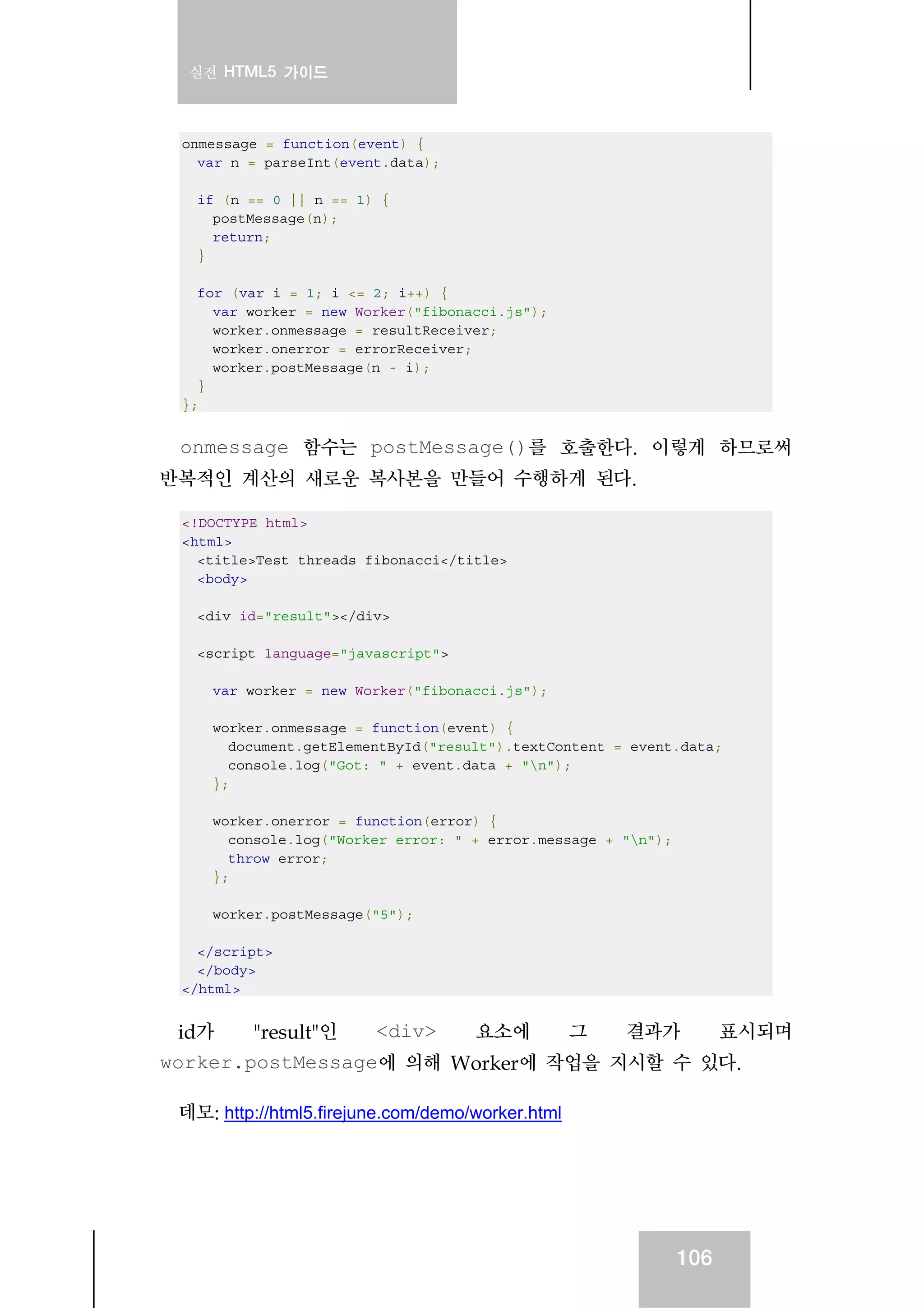 실전 HTML5 가이드
106
onmessage = function(event) {
var n = parseInt(event.data);
if (n == 0 || n == 1) {
postMessage(n);
return;
}
for (var i = 1; i <= 2; i++) {
var worker = new Worker("fibonacci.js");
worker.onmessage = resultReceiver;
worker.onerror = errorReceiver;
worker.postMessage(n - i);
}
};
onmessage 함수는 postMessage()를 호출한다. 이렇게 하므로써
반복적인 계산의 새로운 복사본을 만들어 수행하게 된다.
<!DOCTYPE html>
<html>
<title>Test threads fibonacci</title>
<body>
<div id="result"></div>
<script language="javascript">
var worker = new Worker("fibonacci.js");
worker.onmessage = function(event) {
document.getElementById("result").textContent = event.data;
console.log("Got: " + event.data + "n");
};
worker.onerror = function(error) {
console.log("Worker error: " + error.message + "n");
throw error;
};
worker.postMessage("5");
</script>
</body>
</html>
id가 "result"인 <div> 요소에 그 결과가 표시되며
worker.postMessage에 의해 Worker에 작업을 지시할 수 있다.
데모: http://html5.firejune.com/demo/worker.html
 