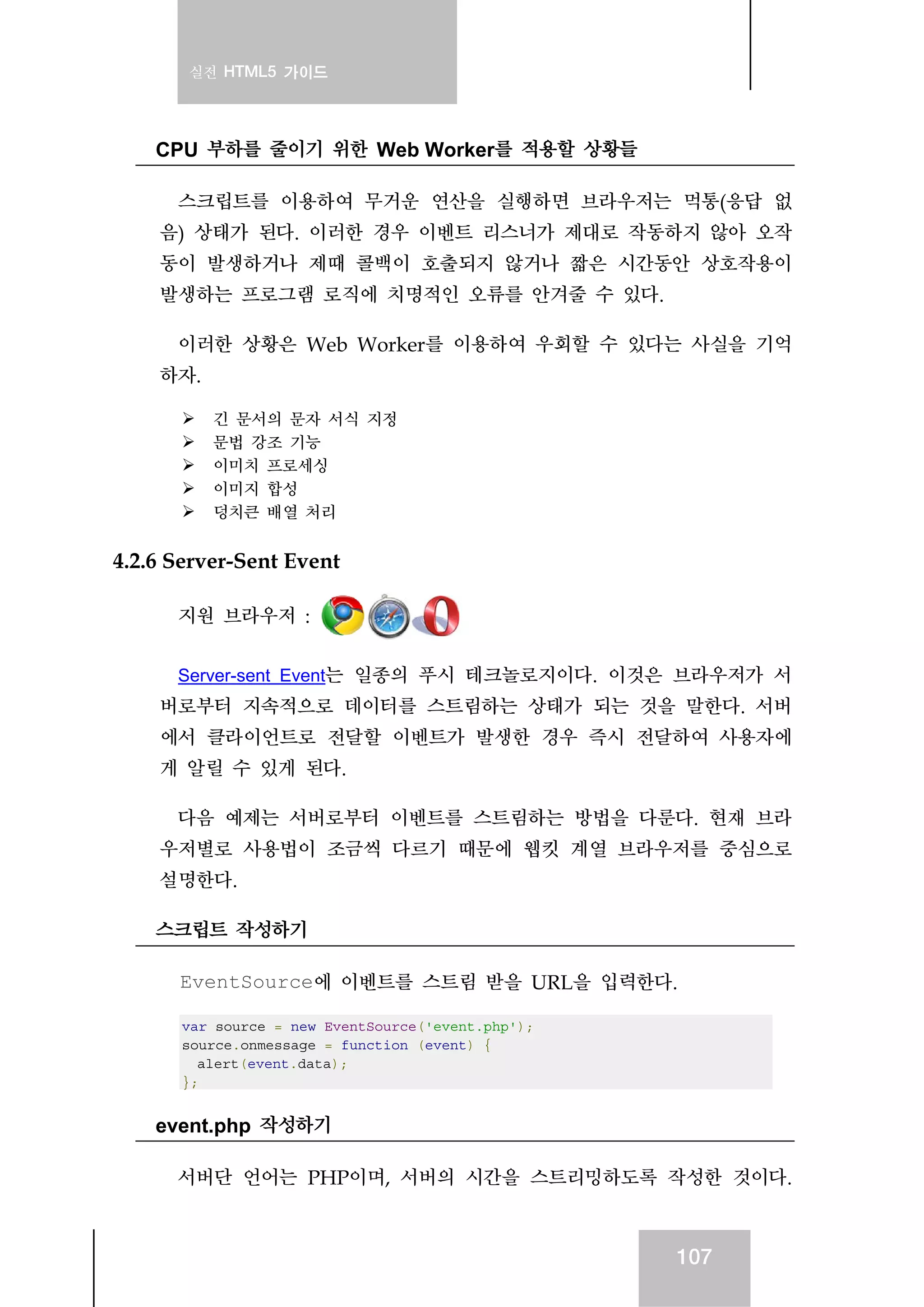 실전 HTML5 가이드
107
CPU 부하를 줄이기 위한 Web Worker를 적용할 상황들
스크립트를 이용하여 무거운 연산을 실행하면 브라우저는 먹통(응답 없
음) 상태가 된다. 이러한 경우 이벤트 리스너가 제대로 작동하지 않아 오작
동이 발생하거나 제때 콜백이 호출되지 않거나 짧은 시간동안 상호작용이
발생하는 프로그램 로직에 치명적인 오류를 안겨줄 수 있다.
이러한 상황은 Web Worker를 이용하여 우회할 수 있다는 사실을 기억
하자.
긴 문서의 문자 서식 지정
문법 강조 기능
이미치 프로세싱
이미지 합성
덩치큰 배열 처리
4.2.6 Server-Sent Event
지원 브라우저 :
Server-sent Event는 일종의 푸시 테크놀로지이다. 이것은 브라우저가 서
버로부터 지속적으로 데이터를 스트림하는 상태가 되는 것을 말한다. 서버
에서 클라이언트로 전달할 이벤트가 발생한 경우 즉시 전달하여 사용자에
게 알릴 수 있게 된다.
다음 예제는 서버로부터 이벤트를 스트림하는 방법을 다룬다. 현재 브라
우저별로 사용법이 조금씩 다르기 때문에 웹킷 계열 브라우저를 중심으로
설명한다.
스크립트 작성하기
EventSource에 이벤트를 스트림 받을 URL을 입력한다.
var source = new EventSource('event.php');
source.onmessage = function (event) {
alert(event.data);
};
event.php 작성하기
서버단 언어는 PHP이며, 서버의 시간을 스트리밍하도록 작성한 것이다.
 