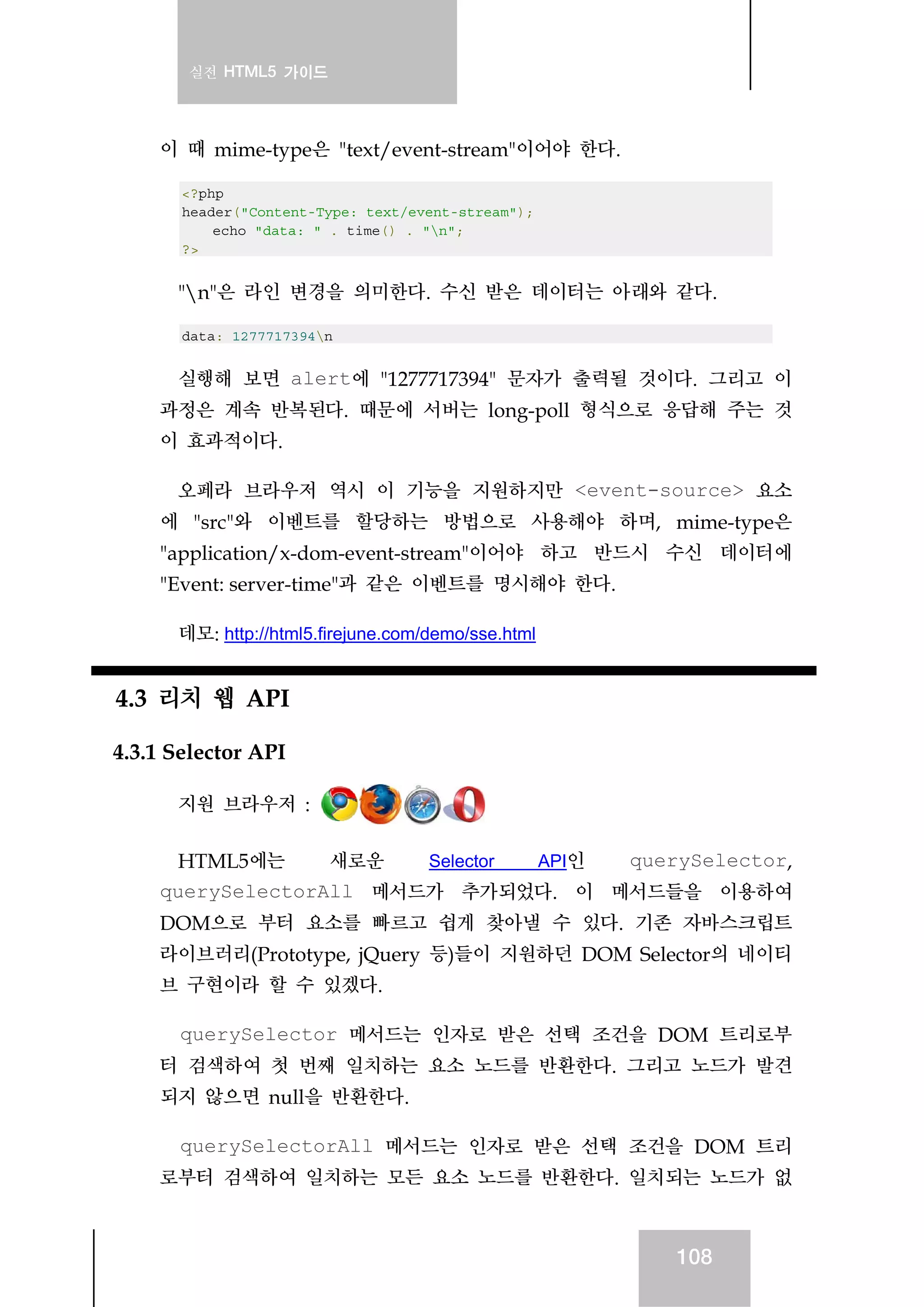 실전 HTML5 가이드
108
이 때 mime-type은 "text/event-stream"이어야 한다.
<?php
header("Content-Type: text/event-stream");
echo "data: " . time() . "n";
?>
"n"은 라인 변경을 의미한다. 수신 받은 데이터는 아래와 같다.
data: 1277717394n
실행해 보면 alert에 "1277717394" 문자가 출력될 것이다. 그리고 이
과정은 계속 반복된다. 때문에 서버는 long-poll 형식으로 응답해 주는 것
이 효과적이다.
오페라 브라우저 역시 이 기능을 지원하지만 <event-source> 요소
에 "src"와 이벤트를 할당하는 방법으로 사용해야 하며, mime-type은
"application/x-dom-event-stream"이어야 하고 반드시 수신 데이터에
"Event: server-time"과 같은 이벤트를 명시해야 한다.
데모: http://html5.firejune.com/demo/sse.html
4.3 리치 웹 API
4.3.1 Selector API
지원 브라우저 :
HTML5에는 새로운 Selector API인 querySelector,
querySelectorAll 메서드가 추가되었다. 이 메서드들을 이용하여
DOM으로 부터 요소를 빠르고 쉽게 찾아낼 수 있다. 기존 자바스크립트
라이브러리(Prototype, jQuery 등)들이 지원하던 DOM Selector의 네이티
브 구현이라 할 수 있겠다.
querySelector 메서드는 인자로 받은 선택 조건을 DOM 트리로부
터 검색하여 첫 번째 일치하는 요소 노드를 반환한다. 그리고 노드가 발견
되지 않으면 null을 반환한다.
querySelectorAll 메서드는 인자로 받은 선택 조건을 DOM 트리
로부터 검색하여 일치하는 모든 요소 노드를 반환한다. 일치되는 노드가 없
 