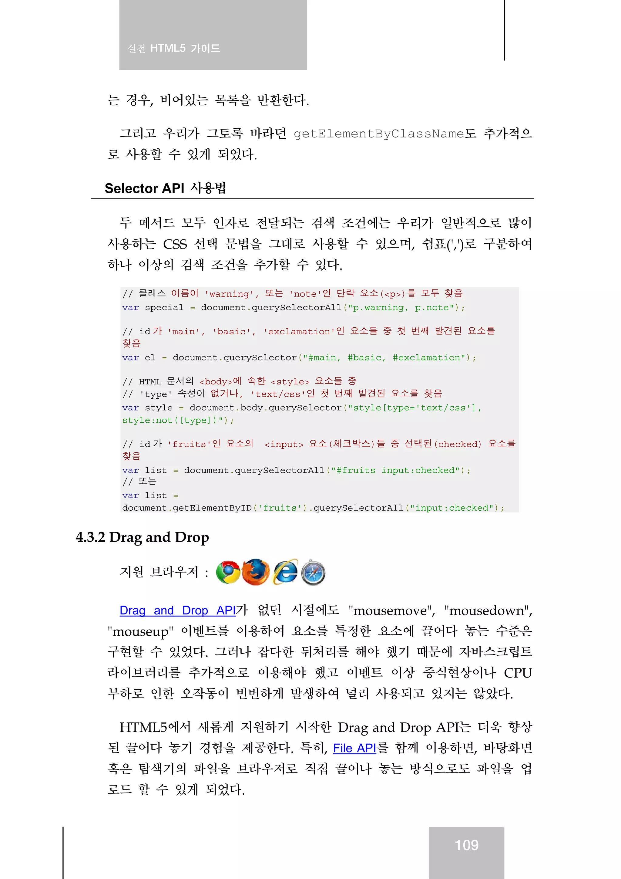 실전 HTML5 가이드
109
는 경우, 비어있는 목록을 반환한다.
그리고 우리가 그토록 바라던 getElementByClassName도 추가적으
로 사용할 수 있게 되었다.
Selector API 사용법
두 메서드 모두 인자로 전달되는 검색 조건에는 우리가 일반적으로 많이
사용하는 CSS 선택 문법을 그대로 사용할 수 있으며, 쉼표(',')로 구분하여
하나 이상의 검색 조건을 추가할 수 있다.
// 클래스 이름이 'warning', 또는 'note'인 단락 요소(<p>)를 모두 찾음
var special = document.querySelectorAll("p.warning, p.note");
// id 가 'main', 'basic', 'exclamation'인 요소들 중 첫 번째 발견된 요소를
찾음
var el = document.querySelector("#main, #basic, #exclamation");
// HTML 문서의 <body>에 속한 <style> 요소들 중
// 'type' 속성이 없거나, 'text/css'인 첫 번째 발견된 요소를 찾음
var style = document.body.querySelector("style[type='text/css'],
style:not([type])");
// id 가 'fruits'인 요소의 <input> 요소(체크박스)들 중 선택된(checked) 요소를
찾음
var list = document.querySelectorAll("#fruits input:checked");
// 또는
var list =
document.getElementByID('fruits').querySelectorAll("input:checked");
4.3.2 Drag and Drop
지원 브라우저 :
Drag and Drop API가 없던 시절에도 "mousemove", "mousedown",
"mouseup" 이벤트를 이용하여 요소를 특정한 요소에 끌어다 놓는 수준은
구현할 수 있었다. 그러나 잡다한 뒤처리를 해야 했기 때문에 자바스크립트
라이브러리를 추가적으로 이용해야 했고 이벤트 이상 증식현상이나 CPU
부하로 인한 오작동이 빈번하게 발생하여 널리 사용되고 있지는 않았다.
HTML5에서 새롭게 지원하기 시작한 Drag and Drop API는 더욱 향상
된 끌어다 놓기 경험을 제공한다. 특히, File API를 함께 이용하면, 바탕화면
혹은 탐색기의 파일을 브라우저로 직접 끌어나 놓는 방식으로도 파일을 업
로드 할 수 있게 되었다.
 