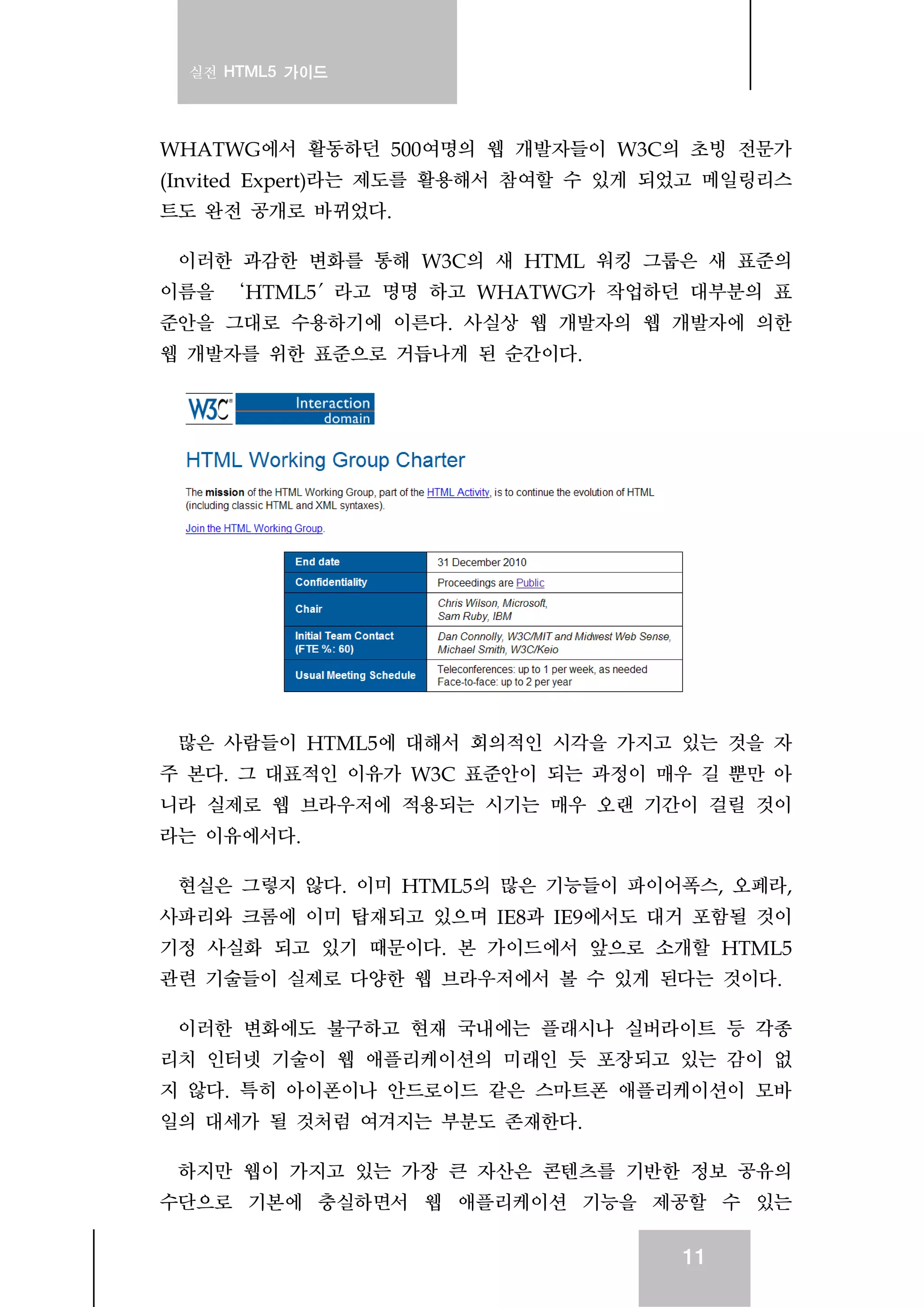 실전 HTML5 가이드
11
WHATWG에서 활동하던 500여명의 웹 개발자들이 W3C의 초빙 전문가
(Invited Expert)라는 제도를 활용해서 참여할 수 있게 되었고 메일링리스
트도 완전 공개로 바뀌었다.
이러한 과감한 변화를 통해 W3C의 새 HTML 워킹 그룹은 새 표준의
이름을 ‘HTML5′라고 명명 하고 WHATWG가 작업하던 대부분의 표
준안을 그대로 수용하기에 이른다. 사실상 웹 개발자의 웹 개발자에 의한
웹 개발자를 위한 표준으로 거듭나게 된 순간이다.
많은 사람들이 HTML5에 대해서 회의적인 시각을 가지고 있는 것을 자
주 본다. 그 대표적인 이유가 W3C 표준안이 되는 과정이 매우 길 뿐만 아
니라 실제로 웹 브라우저에 적용되는 시기는 매우 오랜 기간이 걸릴 것이
라는 이유에서다.
현실은 그렇지 않다. 이미 HTML5의 많은 기능들이 파이어폭스, 오페라,
사파리와 크롬에 이미 탑재되고 있으며 IE8과 IE9에서도 대거 포함될 것이
기정 사실화 되고 있기 때문이다. 본 가이드에서 앞으로 소개할 HTML5
관련 기술들이 실제로 다양한 웹 브라우저에서 볼 수 있게 된다는 것이다.
이러한 변화에도 불구하고 현재 국내에는 플래시나 실버라이트 등 각종
리치 인터넷 기술이 웹 애플리케이션의 미래인 듯 포장되고 있는 감이 없
지 않다. 특히 아이폰이나 안드로이드 같은 스마트폰 애플리케이션이 모바
일의 대세가 될 것처럼 여겨지는 부분도 존재한다.
하지만 웹이 가지고 있는 가장 큰 자산은 콘텐츠를 기반한 정보 공유의
수단으로 기본에 충실하면서 웹 애플리케이션 기능을 제공할 수 있는
 