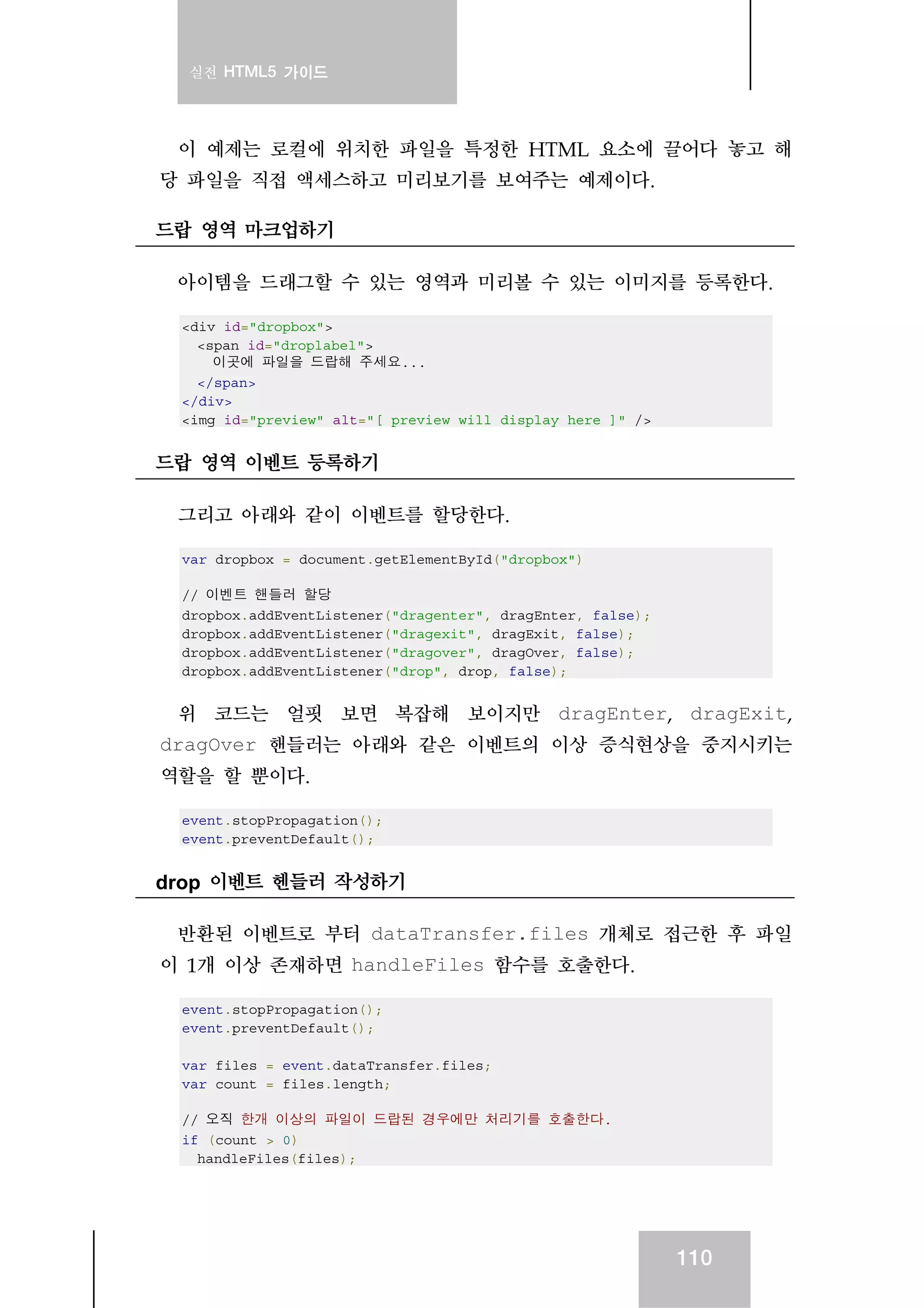 실전 HTML5 가이드
110
이 예제는 로컬에 위치한 파일을 특정한 HTML 요소에 끌어다 놓고 해
당 파일을 직접 액세스하고 미리보기를 보여주는 예제이다.
드랍 영역 마크업하기
아이템을 드래그할 수 있는 영역과 미리볼 수 있는 이미지를 등록한다.
<div id="dropbox">
<span id="droplabel">
이곳에 파일을 드랍해 주세요...
</span>
</div>
<img id="preview" alt="[ preview will display here ]" />
드랍 영역 이벤트 등록하기
그리고 아래와 같이 이벤트를 할당한다.
var dropbox = document.getElementById("dropbox")
// 이벤트 핸들러 할당
dropbox.addEventListener("dragenter", dragEnter, false);
dropbox.addEventListener("dragexit", dragExit, false);
dropbox.addEventListener("dragover", dragOver, false);
dropbox.addEventListener("drop", drop, false);
위 코드는 얼핏 보면 복잡해 보이지만 dragEnter, dragExit,
dragOver 핸들러는 아래와 같은 이벤트의 이상 증식현상을 중지시키는
역할을 할 뿐이다.
event.stopPropagation();
event.preventDefault();
drop 이벤트 헨들러 작성하기
반환된 이벤트로 부터 dataTransfer.files 개체로 접근한 후 파일
이 1개 이상 존재하면 handleFiles 함수를 호출한다.
event.stopPropagation();
event.preventDefault();
var files = event.dataTransfer.files;
var count = files.length;
// 오직 한개 이상의 파일이 드랍된 경우에만 처리기를 호출한다.
if (count > 0)
handleFiles(files);
 
