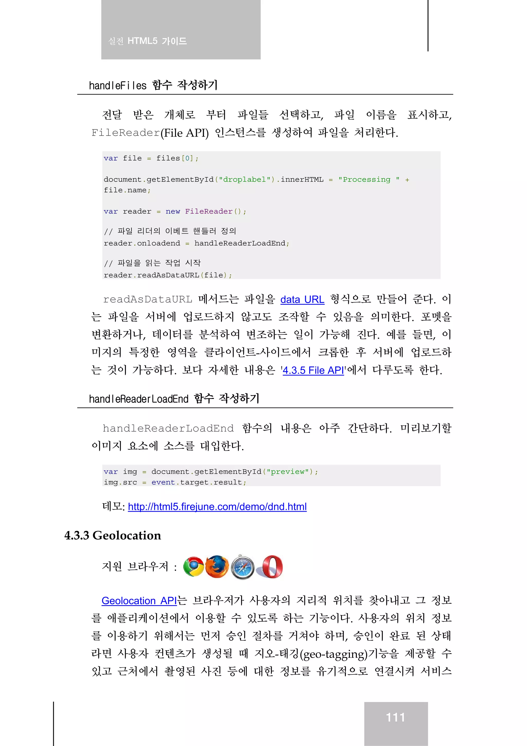 실전 HTML5 가이드
111
handleFiles 함수 작성하기
전달 받은 개체로 부터 파일들 선택하고, 파일 이름을 표시하고,
FileReader(File API) 인스턴스를 생성하여 파일을 처리한다.
var file = files[0];
document.getElementById("droplabel").innerHTML = "Processing " +
file.name;
var reader = new FileReader();
// 파일 리더의 이베트 핸들러 정의
reader.onloadend = handleReaderLoadEnd;
// 파일을 읽는 작업 시작
reader.readAsDataURL(file);
readAsDataURL 메서드는 파일을 data URL 형식으로 만들어 준다. 이
는 파일을 서버에 업로드하지 않고도 조작할 수 있음을 의미한다. 포멧을
변환하거나, 데이터를 분석하여 변조하는 일이 가능해 진다. 예를 들면, 이
미지의 특정한 영역을 클라이언트-사이드에서 크롭한 후 서버에 업로드하
는 것이 가능하다. 보다 자세한 내용은 '4.3.5 File API'에서 다루도록 한다.
handleReaderLoadEnd 함수 작성하기
handleReaderLoadEnd 함수의 내용은 아주 간단하다. 미리보기할
이미지 요소에 소스를 대입한다.
var img = document.getElementById("preview");
img.src = event.target.result;
데모: http://html5.firejune.com/demo/dnd.html
4.3.3 Geolocation
지원 브라우저 :
Geolocation API는 브라우저가 사용자의 지리적 위치를 찾아내고 그 정보
를 애플리케이션에서 이용할 수 있도록 하는 기능이다. 사용자의 위치 정보
를 이용하기 위해서는 먼저 승인 절차를 거쳐야 하며, 승인이 완료 된 상태
라면 사용자 컨텐츠가 생성될 때 지오-태깅(geo-tagging)기능을 제공할 수
있고 근처에서 촬영된 사진 등에 대한 정보를 유기적으로 연결시켜 서비스
 