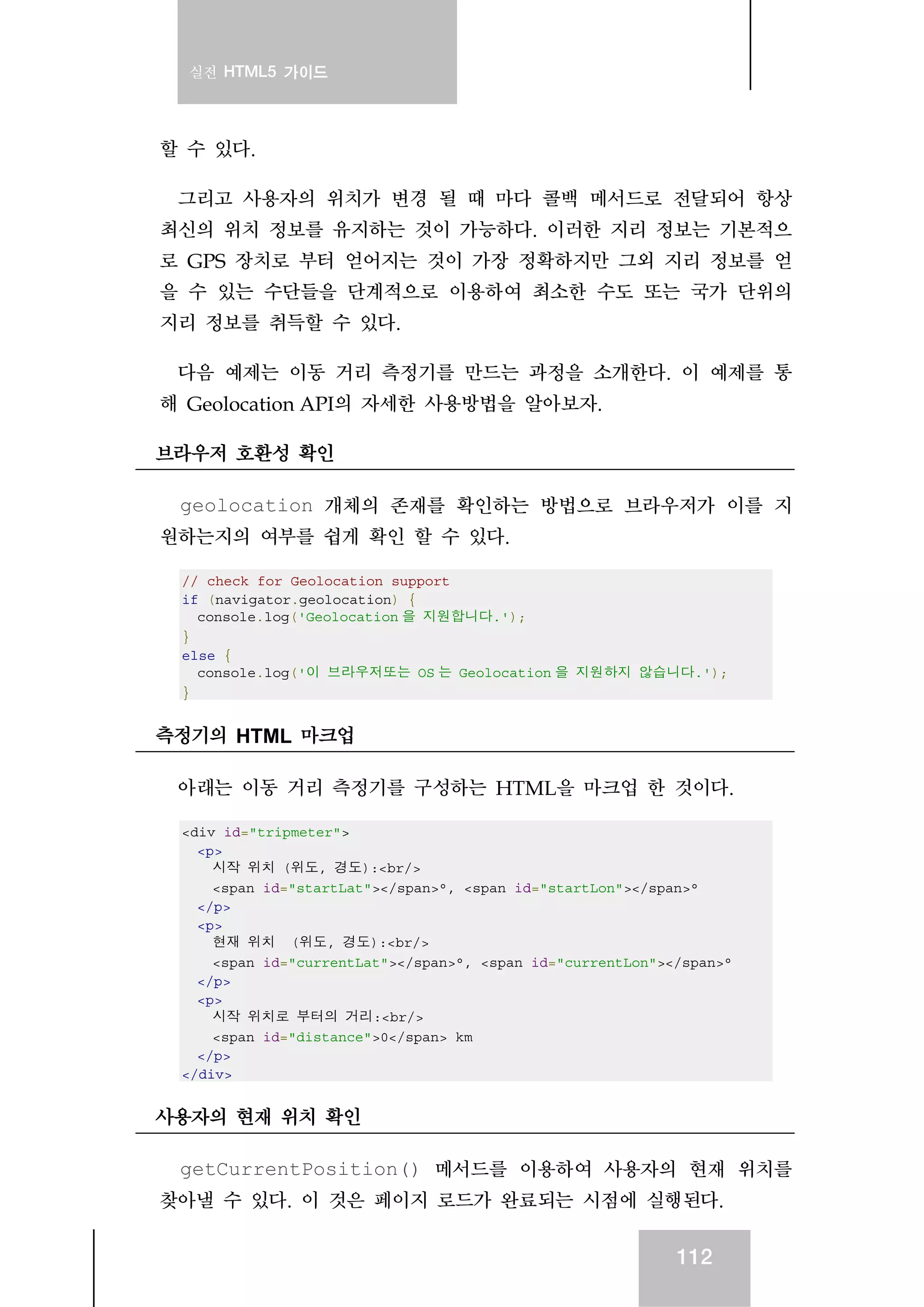 실전 HTML5 가이드
112
할 수 있다.
그리고 사용자의 위치가 변경 될 때 마다 콜백 메서드로 전달되어 항상
최신의 위치 정보를 유지하는 것이 가능하다. 이러한 지리 정보는 기본적으
로 GPS 장치로 부터 얻어지는 것이 가장 정확하지만 그외 지리 정보를 얻
을 수 있는 수단들을 단계적으로 이용하여 최소한 수도 또는 국가 단위의
지리 정보를 취득할 수 있다.
다음 예제는 이동 거리 측정기를 만드는 과정을 소개한다. 이 예제를 통
해 Geolocation API의 자세한 사용방법을 알아보자.
브라우저 호환성 확인
geolocation 개체의 존재를 확인하는 방법으로 브라우저가 이를 지
원하는지의 여부를 쉽게 확인 할 수 있다.
// check for Geolocation support
if (navigator.geolocation) {
console.log('Geolocation 을 지원합니다.');
}
else {
console.log('이 브라우저또는 OS 는 Geolocation 을 지원하지 않습니다.');
}
측정기의 HTML 마크업
아래는 이동 거리 측정기를 구성하는 HTML을 마크업 한 것이다.
<div id="tripmeter">
<p>
시작 위치 (위도, 경도):<br/>
<span id="startLat"></span>°, <span id="startLon"></span>°
</p>
<p>
현재 위치 (위도, 경도):<br/>
<span id="currentLat"></span>°, <span id="currentLon"></span>°
</p>
<p>
시작 위치로 부터의 거리:<br/>
<span id="distance">0</span> km
</p>
</div>
사용자의 현재 위치 확인
getCurrentPosition() 메서드를 이용하여 사용자의 현재 위치를
찾아낼 수 있다. 이 것은 페이지 로드가 완료되는 시점에 실행된다.
 