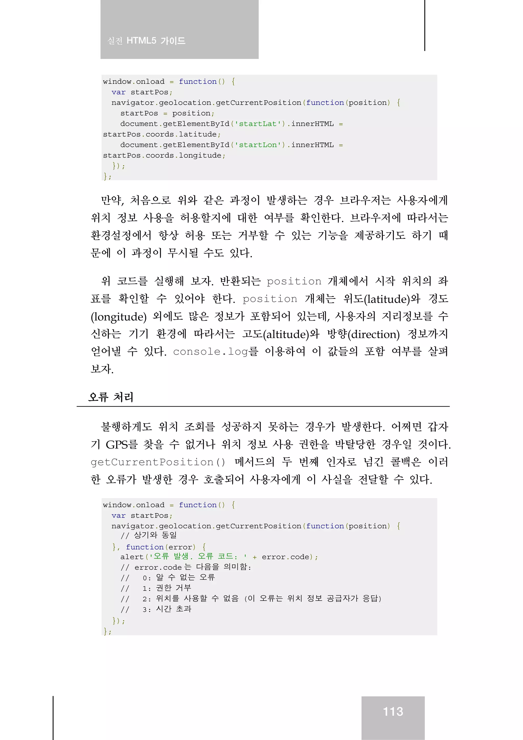 실전 HTML5 가이드
113
window.onload = function() {
var startPos;
navigator.geolocation.getCurrentPosition(function(position) {
startPos = position;
document.getElementById('startLat').innerHTML =
startPos.coords.latitude;
document.getElementById('startLon').innerHTML =
startPos.coords.longitude;
});
};
만약, 처음으로 위와 같은 과정이 발생하는 경우 브라우저는 사용자에게
위치 정보 사용을 허용할지에 대한 여부를 확인한다. 브라우저에 따라서는
환경설정에서 항상 허용 또는 거부할 수 있는 기능을 제공하기도 하기 때
문에 이 과정이 무시될 수도 있다.
위 코드를 실행해 보자. 반환되는 position 개체에서 시작 위치의 좌
표를 확인할 수 있어야 한다. position 개체는 위도(latitude)와 경도
(longitude) 외에도 많은 정보가 포함되어 있는데, 사용자의 지리정보를 수
신하는 기기 환경에 따라서는 고도(altitude)와 방향(direction) 정보까지
얻어낼 수 있다. console.log를 이용하여 이 값들의 포함 여부를 살펴
보자.
오류 처리
불행하게도 위치 조회를 성공하지 못하는 경우가 발생한다. 어쩌면 갑자
기 GPS를 찾을 수 없거나 위치 정보 사용 권한을 박탈당한 경우일 것이다.
getCurrentPosition() 메서드의 두 번째 인자로 넘긴 콜백은 이러
한 오류가 발생한 경우 호출되어 사용자에게 이 사실을 전달할 수 있다.
window.onload = function() {
var startPos;
navigator.geolocation.getCurrentPosition(function(position) {
// 상기와 동일
}, function(error) {
alert('오류 발생. 오류 코드: ' + error.code);
// error.code 는 다음을 의미함:
// 0: 알 수 없는 오류
// 1: 권한 거부
// 2: 위치를 사용할 수 없음 (이 오류는 위치 정보 공급자가 응답)
// 3: 시간 초과
});
};
 
