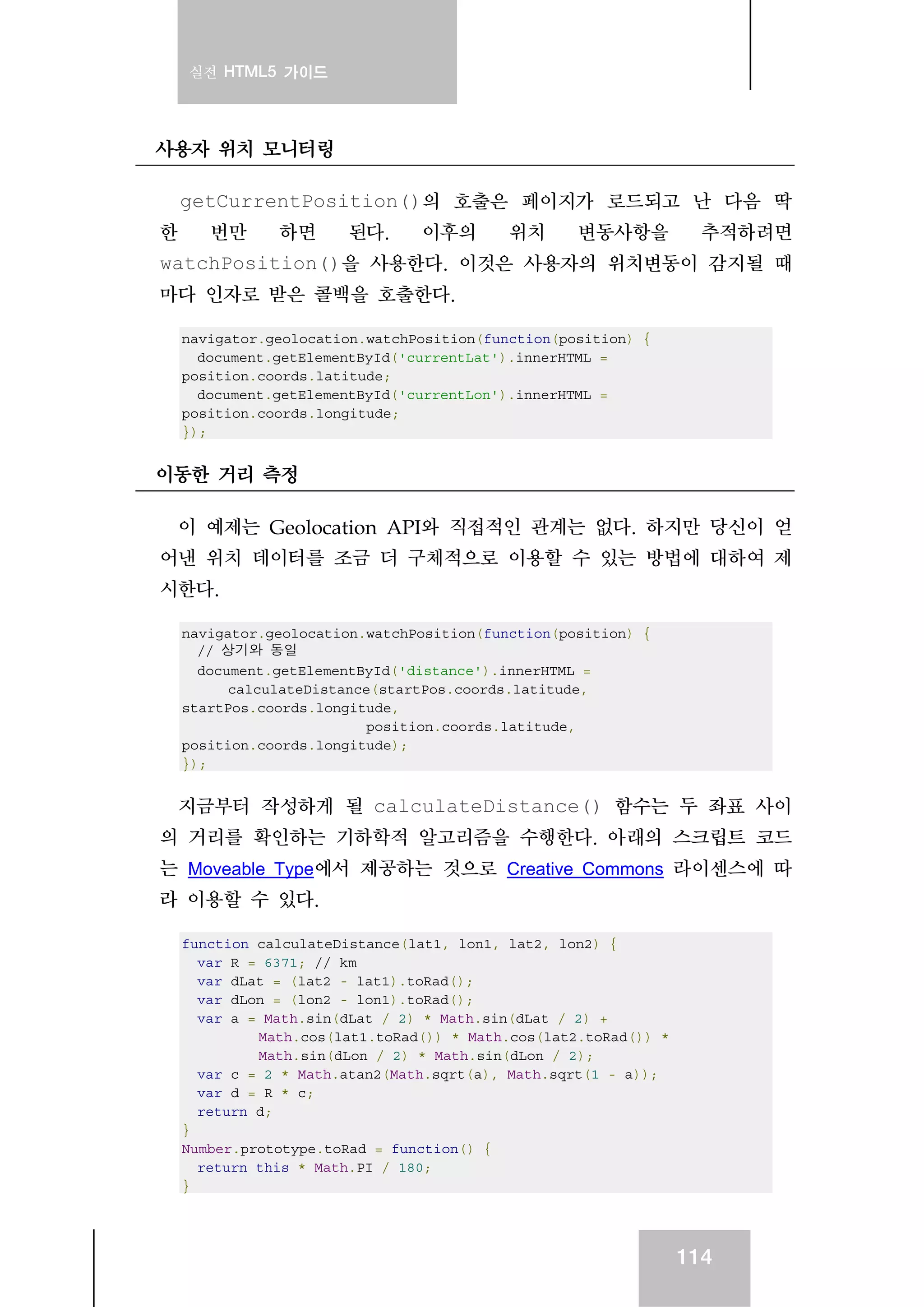 실전 HTML5 가이드
114
사용자 위치 모니터링
getCurrentPosition()의 호출은 페이지가 로드되고 난 다음 딱
한 번만 하면 된다. 이후의 위치 변동사항을 추적하려면
watchPosition()을 사용한다. 이것은 사용자의 위치변동이 감지될 때
마다 인자로 받은 콜백을 호출한다.
navigator.geolocation.watchPosition(function(position) {
document.getElementById('currentLat').innerHTML =
position.coords.latitude;
document.getElementById('currentLon').innerHTML =
position.coords.longitude;
});
이동한 거리 측정
이 예제는 Geolocation API와 직접적인 관계는 없다. 하지만 당신이 얻
어낸 위치 데이터를 조금 더 구체적으로 이용할 수 있는 방법에 대하여 제
시한다.
navigator.geolocation.watchPosition(function(position) {
// 상기와 동일
document.getElementById('distance').innerHTML =
calculateDistance(startPos.coords.latitude,
startPos.coords.longitude,
position.coords.latitude,
position.coords.longitude);
});
지금부터 작성하게 될 calculateDistance() 함수는 두 좌표 사이
의 거리를 확인하는 기하학적 알고리즘을 수행한다. 아래의 스크립트 코드
는 Moveable Type에서 제공하는 것으로 Creative Commons 라이센스에 따
라 이용할 수 있다.
function calculateDistance(lat1, lon1, lat2, lon2) {
var R = 6371; // km
var dLat = (lat2 - lat1).toRad();
var dLon = (lon2 - lon1).toRad();
var a = Math.sin(dLat / 2) * Math.sin(dLat / 2) +
Math.cos(lat1.toRad()) * Math.cos(lat2.toRad()) *
Math.sin(dLon / 2) * Math.sin(dLon / 2);
var c = 2 * Math.atan2(Math.sqrt(a), Math.sqrt(1 - a));
var d = R * c;
return d;
}
Number.prototype.toRad = function() {
return this * Math.PI / 180;
}
 