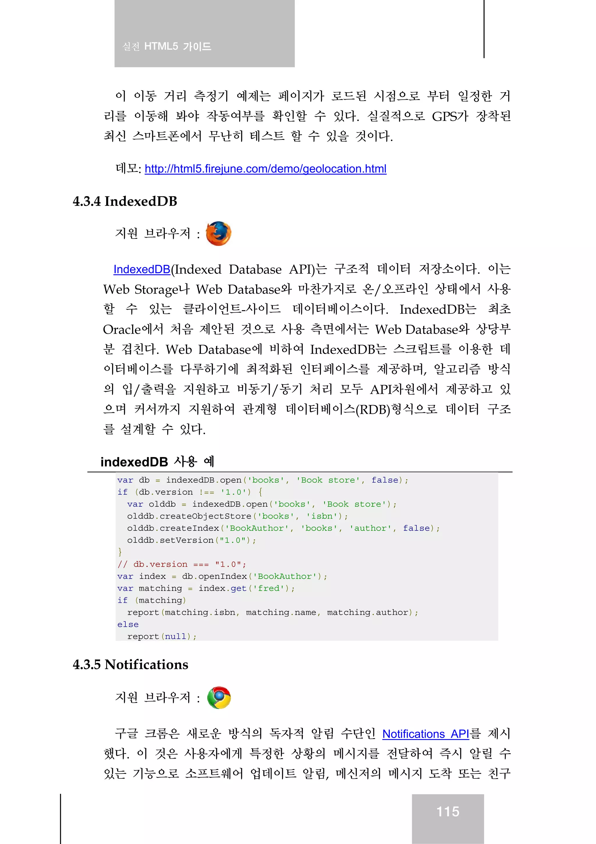 실전 HTML5 가이드
115
이 이동 거리 측정기 예제는 페이지가 로드된 시점으로 부터 일정한 거
리를 이동해 봐야 작동여부를 확인할 수 있다. 실질적으로 GPS가 장착된
최신 스마트폰에서 무난히 테스트 할 수 있을 것이다.
데모: http://html5.firejune.com/demo/geolocation.html
4.3.4 IndexedDB
지원 브라우저 :
IndexedDB(Indexed Database API)는 구조적 데이터 저장소이다. 이는
Web Storage나 Web Database와 마찬가지로 온/오프라인 상태에서 사용
할 수 있는 클라이언트-사이드 데이터베이스이다. IndexedDB는 최초
Oracle에서 처음 제안된 것으로 사용 측면에서는 Web Database와 상당부
분 겹친다. Web Database에 비하여 IndexedDB는 스크립트를 이용한 데
이터베이스를 다루하기에 최적화된 인터페이스를 제공하며, 알고리즘 방식
의 입/출력을 지원하고 비동기/동기 처리 모두 API차원에서 제공하고 있
으며 커서까지 지원하여 관계형 데이터베이스(RDB)형식으로 데이터 구조
를 설계할 수 있다.
indexedDB 사용 예
var db = indexedDB.open('books', 'Book store', false);
if (db.version !== '1.0') {
var olddb = indexedDB.open('books', 'Book store');
olddb.createObjectStore('books', 'isbn');
olddb.createIndex('BookAuthor', 'books', 'author', false);
olddb.setVersion("1.0");
}
// db.version === "1.0";
var index = db.openIndex('BookAuthor');
var matching = index.get('fred');
if (matching)
report(matching.isbn, matching.name, matching.author);
else
report(null);
4.3.5 Notifications
지원 브라우저 :
구글 크롬은 새로운 방식의 독자적 알림 수단인 Notifications API를 제시
했다. 이 것은 사용자에게 특정한 상황의 메시지를 전달하여 즉시 알릴 수
있는 기능으로 소프트웨어 업데이트 알림, 메신저의 메시지 도착 또는 친구
 