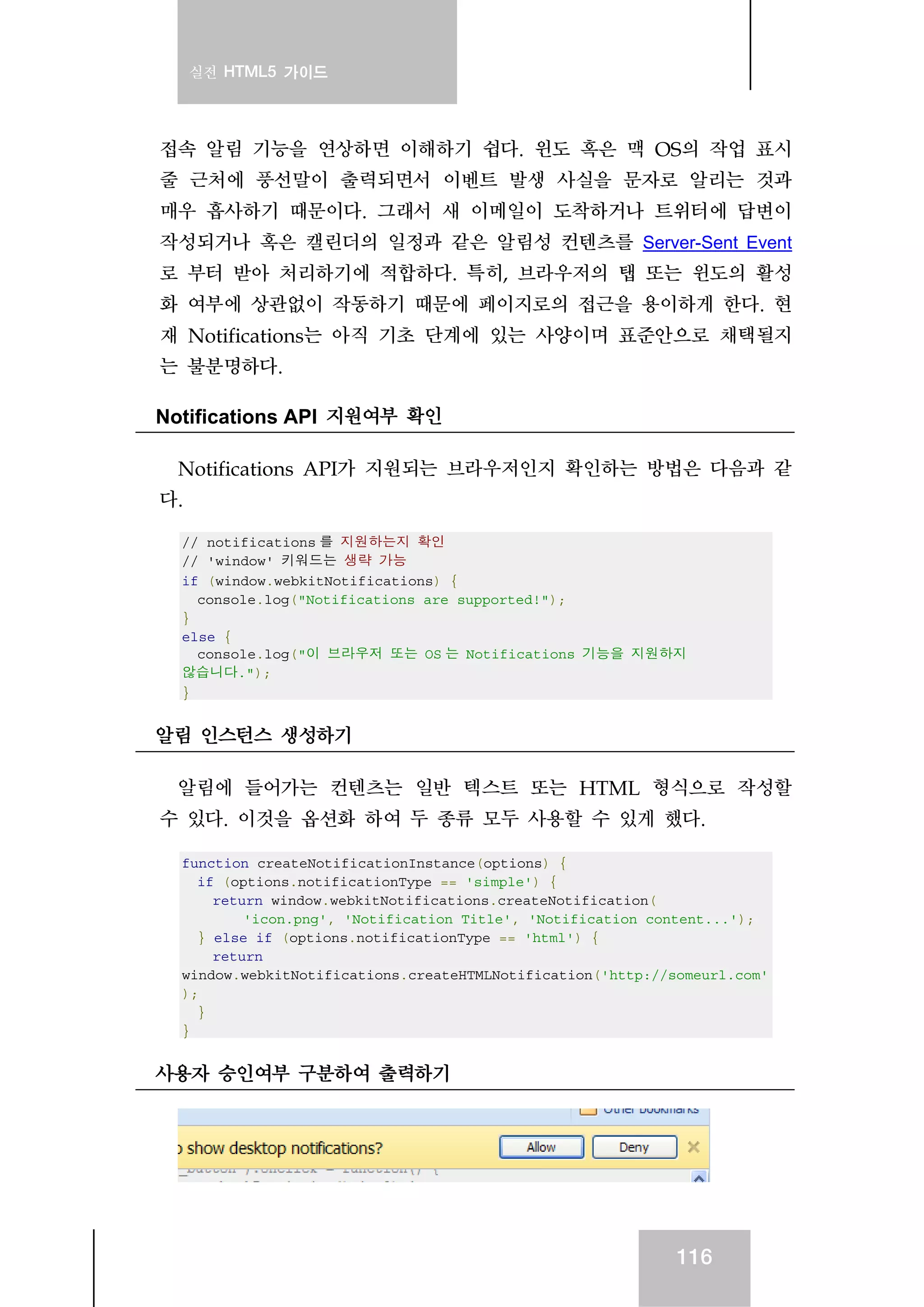 실전 HTML5 가이드
116
접속 알림 기능을 연상하면 이해하기 쉽다. 윈도 혹은 맥 OS의 작업 표시
줄 근처에 풍선말이 출력되면서 이벤트 발생 사실을 문자로 알리는 것과
매우 흡사하기 때문이다. 그래서 새 이메일이 도착하거나 트위터에 답변이
작성되거나 혹은 캘린더의 일정과 같은 알림성 컨텐츠를 Server-Sent Event
로 부터 받아 처리하기에 적합하다. 특히, 브라우저의 탭 또는 윈도의 활성
화 여부에 상관없이 작동하기 때문에 페이지로의 접근을 용이하게 한다. 현
재 Notifications는 아직 기초 단계에 있는 사양이며 표준안으로 채택될지
는 불분명하다.
Notifications API 지원여부 확인
Notifications API가 지원되는 브라우저인지 확인하는 방법은 다음과 같
다.
// notifications 를 지원하는지 확인
// 'window' 키워드는 생략 가능
if (window.webkitNotifications) {
console.log("Notifications are supported!");
}
else {
console.log("이 브라우저 또는 OS 는 Notifications 기능을 지원하지
않습니다.");
}
알림 인스턴스 생성하기
알림에 들어가는 컨텐츠는 일반 텍스트 또는 HTML 형식으로 작성할
수 있다. 이것을 옵션화 하여 두 종류 모두 사용할 수 있게 했다.
function createNotificationInstance(options) {
if (options.notificationType == 'simple') {
return window.webkitNotifications.createNotification(
'icon.png', 'Notification Title', 'Notification content...');
} else if (options.notificationType == 'html') {
return
window.webkitNotifications.createHTMLNotification('http://someurl.com'
);
}
}
사용자 승인여부 구분하여 출력하기
 