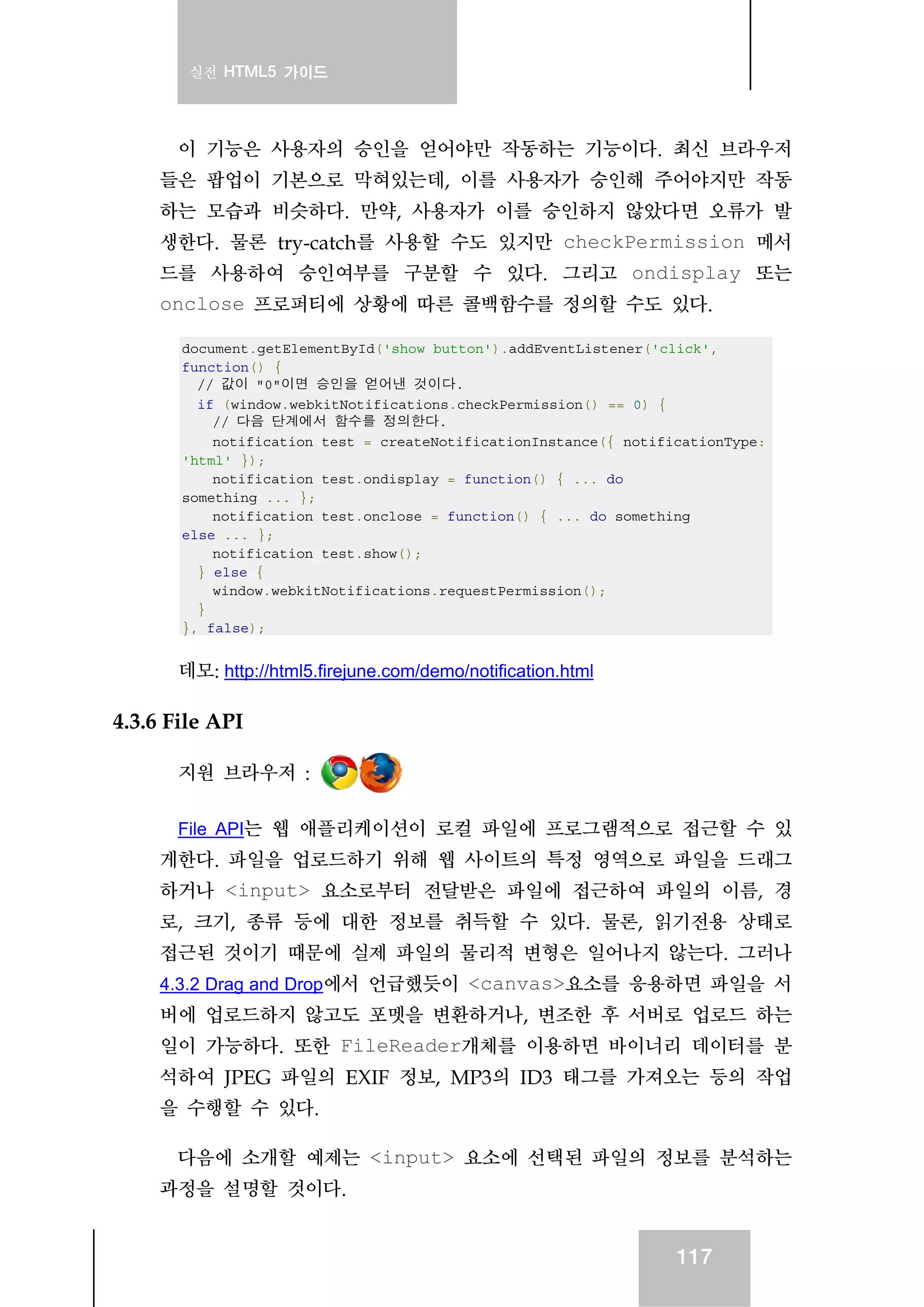 실전 HTML5 가이드
117
이 기능은 사용자의 승인을 얻어야만 작동하는 기능이다. 최신 브라우저
들은 팝업이 기본으로 막혀있는데, 이를 사용자가 승인해 주어야지만 작동
하는 모습과 비슷하다. 만약, 사용자가 이를 승인하지 않았다면 오류가 발
생한다. 물론 try-catch를 사용할 수도 있지만 checkPermission 메서
드를 사용하여 승인여부를 구분할 수 있다. 그리고 ondisplay 또는
onclose 프로퍼티에 상황에 따른 콜백함수를 정의할 수도 있다.
document.getElementById('show_button').addEventListener('click',
function() {
// 값이 "0"이면 승인을 얻어낸 것이다.
if (window.webkitNotifications.checkPermission() == 0) {
// 다음 단계에서 함수를 정의한다.
notification_test = createNotificationInstance({ notificationType:
'html' });
notification_test.ondisplay = function() { ... do
something ... };
notification_test.onclose = function() { ... do something
else ... };
notification_test.show();
} else {
window.webkitNotifications.requestPermission();
}
}, false);
데모: http://html5.firejune.com/demo/notification.html
4.3.6 File API
지원 브라우저 :
File API는 웹 애플리케이션이 로컬 파일에 프로그램적으로 접근할 수 있
게한다. 파일을 업로드하기 위해 웹 사이트의 특정 영역으로 파일을 드래그
하거나 <input> 요소로부터 전달받은 파일에 접근하여 파일의 이름, 경
로, 크기, 종류 등에 대한 정보를 취득할 수 있다. 물론, 읽기전용 상태로
접근된 것이기 때문에 실제 파일의 물리적 변형은 일어나지 않는다. 그러나
4.3.2 Drag and Drop에서 언급했듯이 <canvas>요소를 응용하면 파일을 서
버에 업로드하지 않고도 포멧을 변환하거나, 변조한 후 서버로 업로드 하는
일이 가능하다. 또한 FileReader개체를 이용하면 바이너리 데이터를 분
석하여 JPEG 파일의 EXIF 정보, MP3의 ID3 태그를 가져오는 등의 작업
을 수행할 수 있다.
다음에 소개할 예제는 <input> 요소에 선택된 파일의 정보를 분석하는
과정을 설명할 것이다.
 
