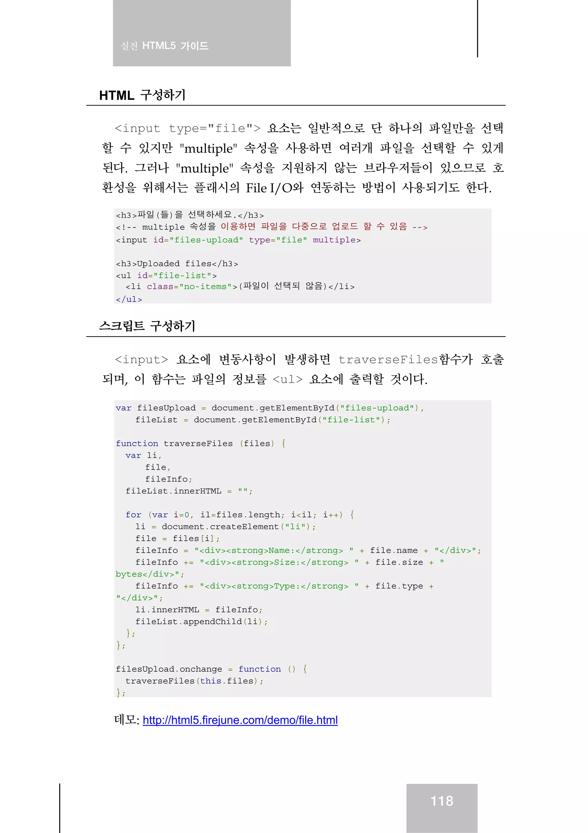 실전 HTML5 가이드
118
HTML 구성하기
<input type="file"> 요소는 일반적으로 단 하나의 파일만을 선택
할 수 있지만 "multiple" 속성을 사용하면 여러개 파일을 선택할 수 있게
된다. 그러나 "multiple" 속성을 지원하지 않는 브라우저들이 있으므로 호
환성을 위해서는 플래시의 File I/O와 연동하는 방법이 사용되기도 한다.
<h3>파일(들)을 선택하세요.</h3>
<!-- multiple 속성을 이용하면 파일을 다중으로 업로드 할 수 있음 -->
<input id="files-upload" type="file" multiple>
<h3>Uploaded files</h3>
<ul id="file-list">
<li class="no-items">(파일이 선택되 않음)</li>
</ul>
스크립트 구성하기
<input> 요소에 변동사항이 발생하면 traverseFiles함수가 호출
되며, 이 함수는 파일의 정보를 <ul> 요소에 출력할 것이다.
var filesUpload = document.getElementById("files-upload"),
fileList = document.getElementById("file-list");
function traverseFiles (files) {
var li,
file,
fileInfo;
fileList.innerHTML = "";
for (var i=0, il=files.length; i<il; i++) {
li = document.createElement("li");
file = files[i];
fileInfo = "<div><strong>Name:</strong> " + file.name + "</div>";
fileInfo += "<div><strong>Size:</strong> " + file.size + "
bytes</div>";
fileInfo += "<div><strong>Type:</strong> " + file.type +
"</div>";
li.innerHTML = fileInfo;
fileList.appendChild(li);
};
};
filesUpload.onchange = function () {
traverseFiles(this.files);
};
데모: http://html5.firejune.com/demo/file.html
 