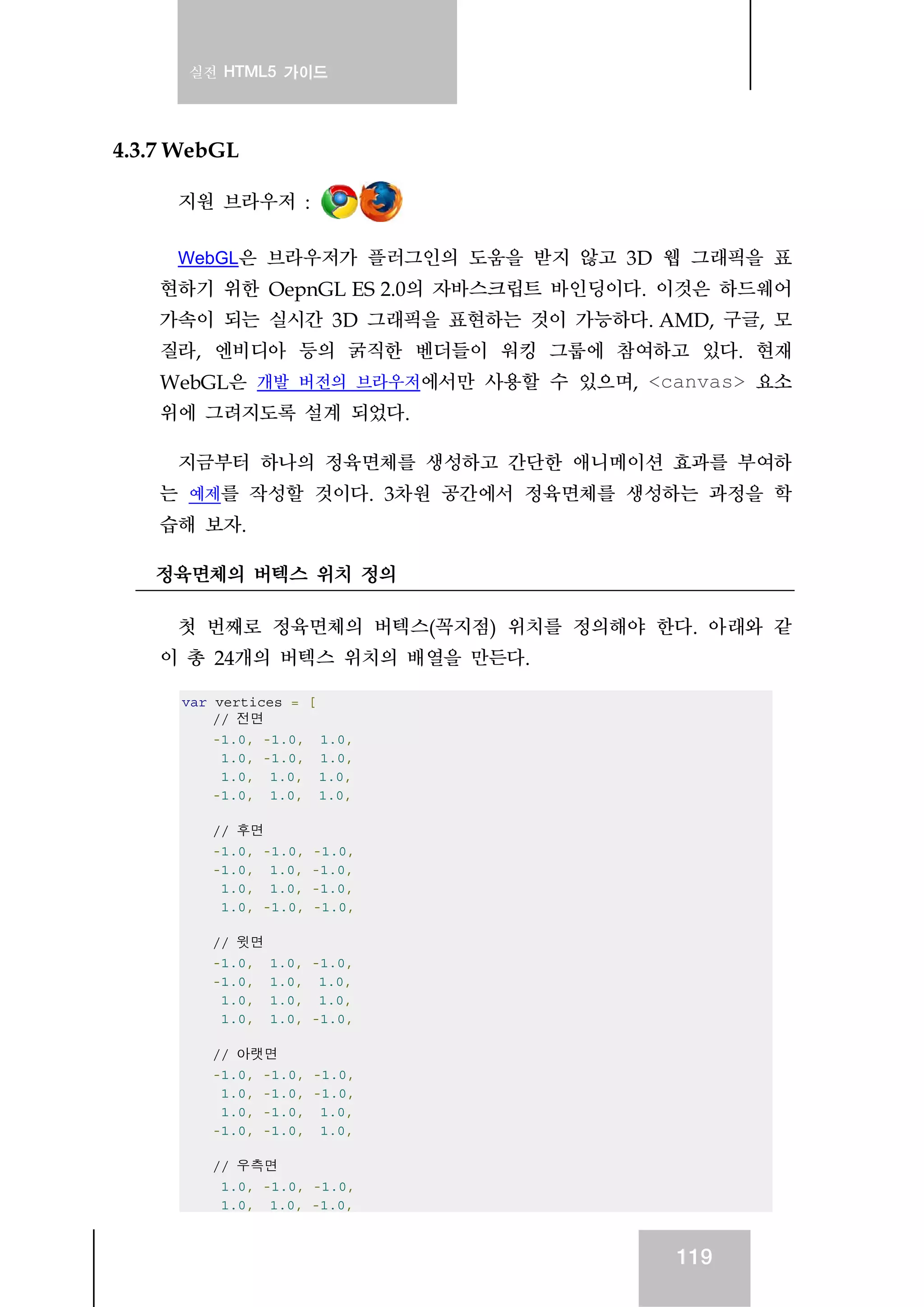 실전 HTML5 가이드
119
4.3.7 WebGL
지원 브라우저 :
WebGL은 브라우저가 플러그인의 도움을 받지 않고 3D 웹 그래픽을 표
현하기 위한 OepnGL ES 2.0의 자바스크립트 바인딩이다. 이것은 하드웨어
가속이 되는 실시간 3D 그래픽을 표현하는 것이 가능하다. AMD, 구글, 모
질라, 엔비디아 등의 굵직한 벤더들이 워킹 그룹에 참여하고 있다. 현재
WebGL은 개발 버전의 브라우저에서만 사용할 수 있으며, <canvas> 요소
위에 그려지도록 설계 되었다.
지금부터 하나의 정육면체를 생성하고 간단한 애니메이션 효과를 부여하
는 예제를 작성할 것이다. 3차원 공간에서 정육면체를 생성하는 과정을 학
습해 보자.
정육면체의 버텍스 위치 정의
첫 번째로 정육면체의 버텍스(꼭지점) 위치를 정의해야 한다. 아래와 같
이 총 24개의 버텍스 위치의 배열을 만든다.
var vertices = [
// 전면
-1.0, -1.0, 1.0,
1.0, -1.0, 1.0,
1.0, 1.0, 1.0,
-1.0, 1.0, 1.0,
// 후면
-1.0, -1.0, -1.0,
-1.0, 1.0, -1.0,
1.0, 1.0, -1.0,
1.0, -1.0, -1.0,
// 윗면
-1.0, 1.0, -1.0,
-1.0, 1.0, 1.0,
1.0, 1.0, 1.0,
1.0, 1.0, -1.0,
// 아랫면
-1.0, -1.0, -1.0,
1.0, -1.0, -1.0,
1.0, -1.0, 1.0,
-1.0, -1.0, 1.0,
// 우측면
1.0, -1.0, -1.0,
1.0, 1.0, -1.0,
 