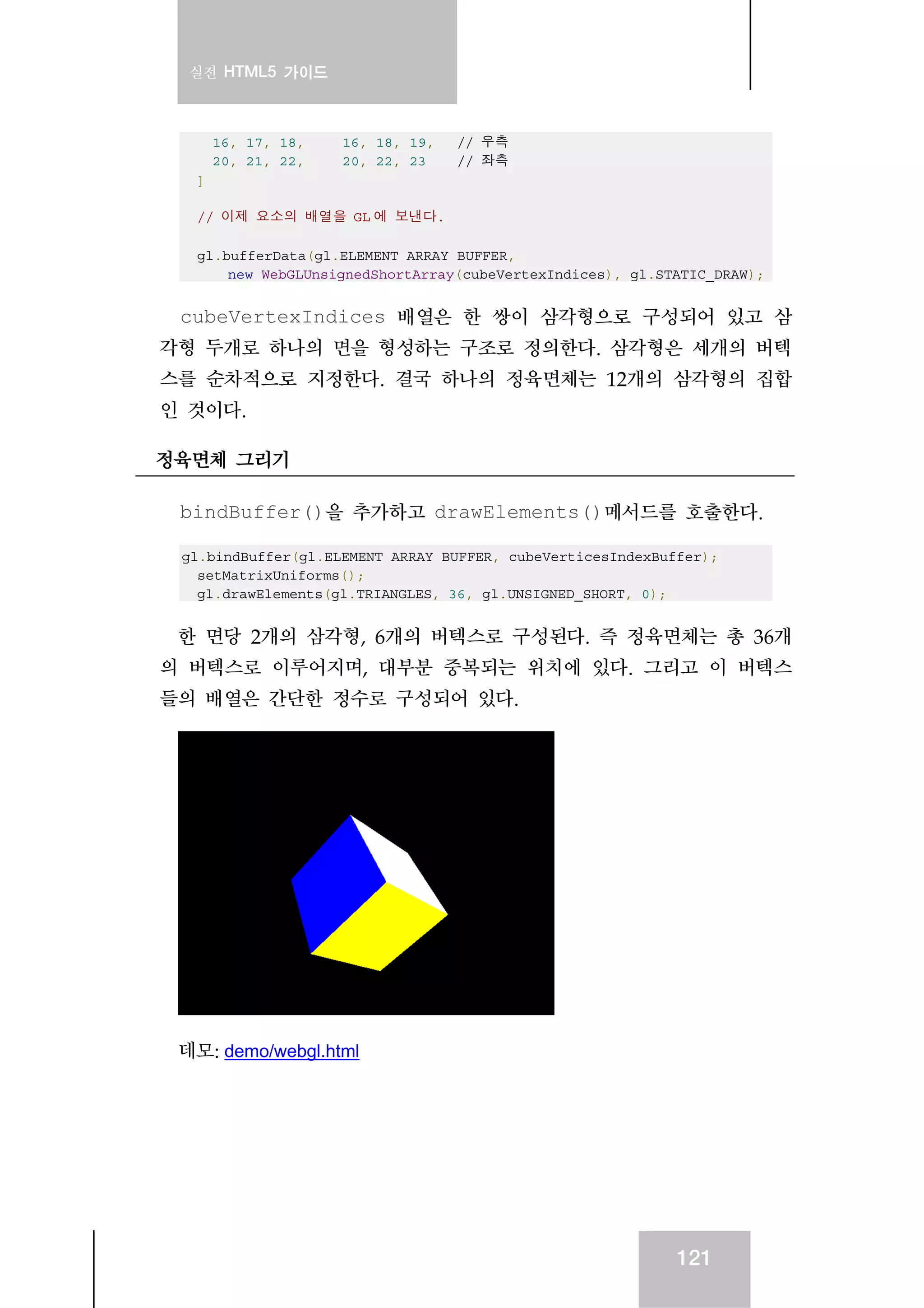 실전 HTML5 가이드
121
16, 17, 18, 16, 18, 19, // 우측
20, 21, 22, 20, 22, 23 // 좌측
]
// 이제 요소의 배열을 GL 에 보낸다.
gl.bufferData(gl.ELEMENT_ARRAY_BUFFER,
new WebGLUnsignedShortArray(cubeVertexIndices), gl.STATIC_DRAW);
cubeVertexIndices 배열은 한 쌍이 삼각형으로 구성되어 있고 삼
각형 두개로 하나의 면을 형성하는 구조로 정의한다. 삼각형은 세개의 버텍
스를 순차적으로 지정한다. 결국 하나의 정육면체는 12개의 삼각형의 집합
인 것이다.
정육면체 그리기
bindBuffer()을 추가하고 drawElements()메서드를 호출한다.
gl.bindBuffer(gl.ELEMENT_ARRAY_BUFFER, cubeVerticesIndexBuffer);
setMatrixUniforms();
gl.drawElements(gl.TRIANGLES, 36, gl.UNSIGNED_SHORT, 0);
한 면당 2개의 삼각형, 6개의 버텍스로 구성된다. 즉 정육면체는 총 36개
의 버텍스로 이루어지며, 대부분 중복되는 위치에 있다. 그리고 이 버텍스
들의 배열은 간단한 정수로 구성되어 있다.
데모: demo/webgl.html
 