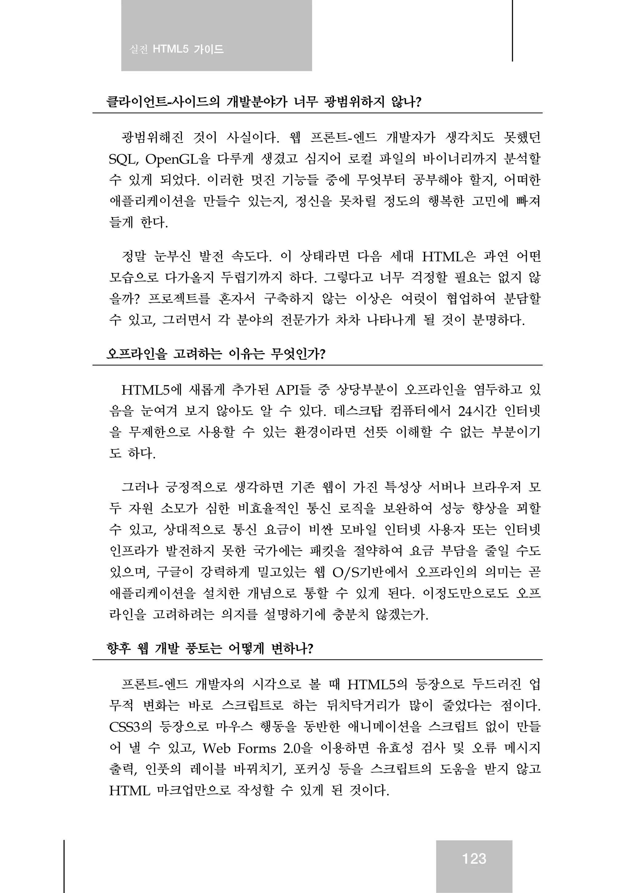 실전 HTML5 가이드
123
클라이언트-사이드의 개발분야가 너무 광범위하지 않나?
광범위해진 것이 사실이다. 웹 프론트-엔드 개발자가 생각치도 못했던
SQL, OpenGL을 다루게 생겼고 심지어 로컬 파일의 바이너리까지 분석할
수 있게 되었다. 이러한 멋진 기능들 중에 무엇부터 공부해야 할지, 어떠한
애플리케이션을 만들수 있는지, 정신을 못차릴 정도의 행복한 고민에 빠져
들게 한다.
정말 눈부신 발전 속도다. 이 상태라면 다음 세대 HTML은 과연 어떤
모습으로 다가올지 두렵기까지 하다. 그렇다고 너무 걱정할 필요는 없지 않
을까? 프로젝트를 혼자서 구축하지 않는 이상은 여럿이 협업하여 분담할
수 있고, 그러면서 각 분야의 전문가가 차차 나타나게 될 것이 분명하다.
오프라인을 고려하는 이유는 무엇인가?
HTML5에 새롭게 추가된 API들 중 상당부분이 오프라인을 염두하고 있
음을 눈여겨 보지 않아도 알 수 있다. 데스크탑 컴퓨터에서 24시간 인터넷
을 무제한으로 사용할 수 있는 환경이라면 선뜻 이해할 수 없는 부분이기
도 하다.
그러나 긍정적으로 생각하면 기존 웹이 가진 특성상 서버나 브라우저 모
두 자원 소모가 심한 비효율적인 통신 로직을 보완하여 성능 향상을 꾀할
수 있고, 상대적으로 통신 요금이 비싼 모바일 인터넷 사용자 또는 인터넷
인프라가 발전하지 못한 국가에는 패킷을 절약하여 요금 부담을 줄일 수도
있으며, 구글이 강력하게 밀고있는 웹 O/S기반에서 오프라인의 의미는 곧
애플리케이션을 설치한 개념으로 통할 수 있게 된다. 이정도만으로도 오프
라인을 고려하려는 의지를 설명하기에 충분치 않겠는가.
향후 웹 개발 풍토는 어떻게 변하나?
프론트-엔드 개발자의 시각으로 볼 때 HTML5의 등장으로 두드러진 업
무적 변화는 바로 스크립트로 하는 뒤치닥거리가 많이 줄었다는 점이다.
CSS3의 등장으로 마우스 행동을 동반한 애니메이션을 스크립트 없이 만들
어 낼 수 있고, Web Forms 2.0을 이용하면 유효성 검사 및 오류 메시지
출력, 인풋의 레이블 바꿔치기, 포커싱 등을 스크립트의 도움을 받지 않고
HTML 마크업만으로 작성할 수 있게 된 것이다.
 