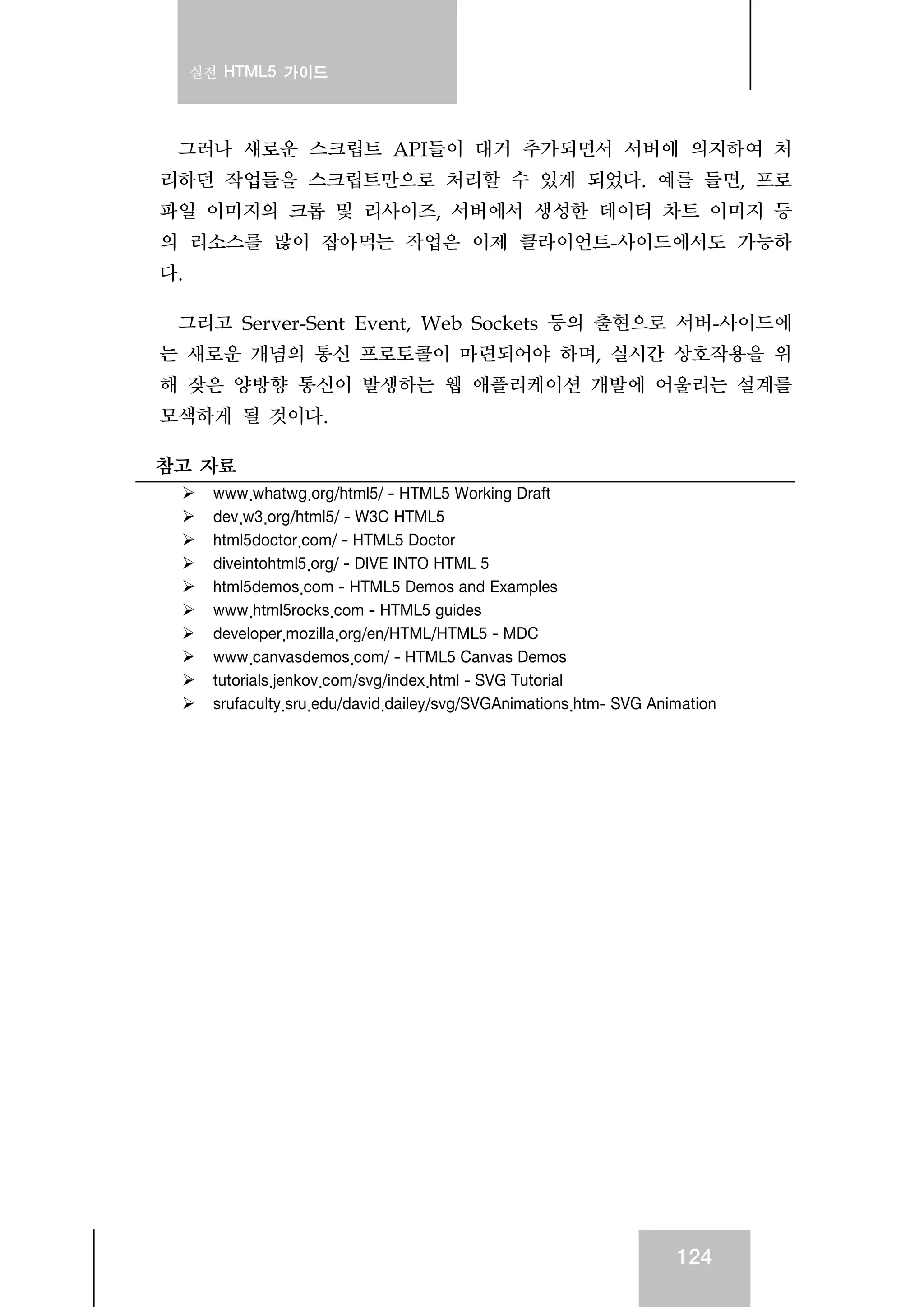 실전 HTML5 가이드
124
그러나 새로운 스크립트 API들이 대거 추가되면서 서버에 의지하여 처
리하던 작업들을 스크립트만으로 처리할 수 있게 되었다. 예를 들면, 프로
파일 이미지의 크롭 및 리사이즈, 서버에서 생성한 데이터 차트 이미지 등
의 리소스를 많이 잡아먹는 작업은 이제 클라이언트-사이드에서도 가능하
다.
그리고 Server-Sent Event, Web Sockets 등의 출현으로 서버-사이드에
는 새로운 개념의 통신 프로토콜이 마련되어야 하며, 실시간 상호작용을 위
해 잦은 양방향 통신이 발생하는 웹 애플리케이션 개발에 어울리는 설계를
모색하게 될 것이다.
참고 자료
www.whatwg.org/html5/ - HTML5 Working Draft
dev.w3.org/html5/ - W3C HTML5
html5doctor.com/ - HTML5 Doctor
diveintohtml5.org/ - DIVE INTO HTML 5
html5demos.com - HTML5 Demos and Examples
www.html5rocks.com - HTML5 guides
developer.mozilla.org/en/HTML/HTML5 - MDC
www.canvasdemos.com/ - HTML5 Canvas Demos
tutorials.jenkov.com/svg/index.html - SVG Tutorial
srufaculty.sru.edu/david.dailey/svg/SVGAnimations.htm- SVG Animation
 