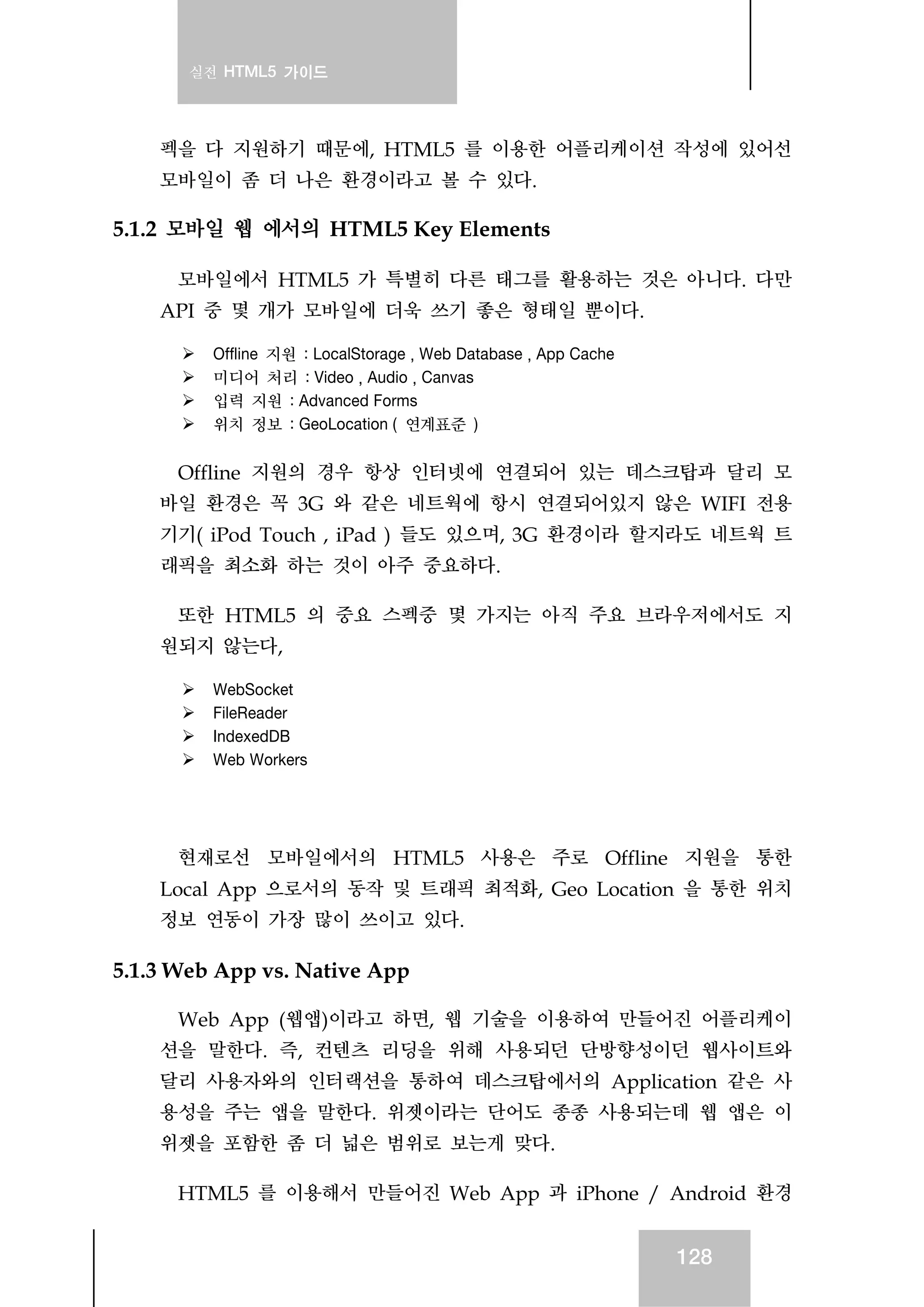 실전 HTML5 가이드
128
펙을 다 지원하기 때문에, HTML5 를 이용한 어플리케이션 작성에 있어선
모바일이 좀 더 나은 환경이라고 볼 수 있다.
5.1.2 모바일 웹 에서의 HTML5 Key Elements
모바일에서 HTML5 가 특별히 다른 태그를 활용하는 것은 아니다. 다만
API 중 몇 개가 모바일에 더욱 쓰기 좋은 형태일 뿐이다.
Offline 지원 : LocalStorage , Web Database , App Cache
미디어 처리 : Video , Audio , Canvas
입력 지원 : Advanced Forms
위치 정보 : GeoLocation ( 연계표준 )
Offline 지원의 경우 항상 인터넷에 연결되어 있는 데스크탑과 달리 모
바일 환경은 꼭 3G 와 같은 네트웍에 항시 연결되어있지 않은 WIFI 전용
기기( iPod Touch , iPad ) 들도 있으며, 3G 환경이라 할지라도 네트웍 트
래픽을 최소화 하는 것이 아주 중요하다.
또한 HTML5 의 중요 스펙중 몇 가지는 아직 주요 브라우저에서도 지
원되지 않는다,
WebSocket
FileReader
IndexedDB
Web Workers
현재로선 모바일에서의 HTML5 사용은 주로 Offline 지원을 통한
Local App 으로서의 동작 및 트래픽 최적화, Geo Location 을 통한 위치
정보 연동이 가장 많이 쓰이고 있다.
5.1.3 Web App vs. Native App
Web App (웹앱)이라고 하면, 웹 기술을 이용하여 만들어진 어플리케이
션을 말한다. 즉, 컨텐츠 리딩을 위해 사용되던 단방향성이던 웹사이트와
달리 사용자와의 인터랙션을 통하여 데스크탑에서의 Application 같은 사
용성을 주는 앱을 말한다. 위젯이라는 단어도 종종 사용되는데 웹 앱은 이
위젯을 포함한 좀 더 넓은 범위로 보는게 맞다.
HTML5 를 이용해서 만들어진 Web App 과 iPhone / Android 환경
 