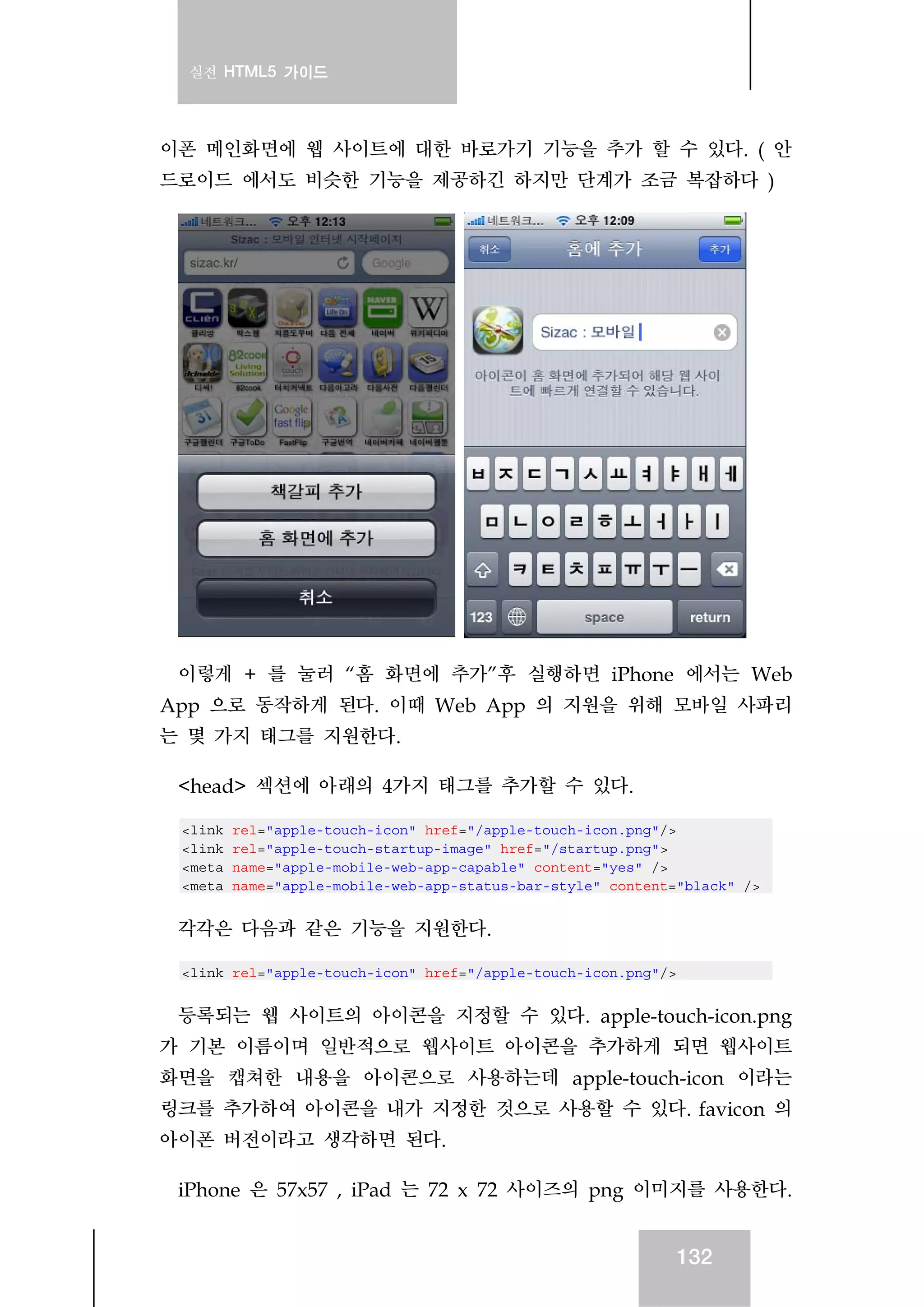 실전 HTML5 가이드
132
이폰 메인화면에 웹 사이트에 대한 바로가기 기능을 추가 할 수 있다. ( 안
드로이드 에서도 비슷한 기능을 제공하긴 하지만 단계가 조금 복잡하다 )
이렇게 + 를 눌러 “홈 화면에 추가”후 실행하면 iPhone 에서는 Web
App 으로 동작하게 된다. 이때 Web App 의 지원을 위해 모바일 사파리
는 몇 가지 태그를 지원한다.
<head> 섹션에 아래의 4가지 태그를 추가할 수 있다.
<link rel="apple-touch-icon" href="/apple-touch-icon.png"/>
<link rel="apple-touch-startup-image" href="/startup.png">
<meta name="apple-mobile-web-app-capable" content="yes" />
<meta name="apple-mobile-web-app-status-bar-style" content="black" />
각각은 다음과 같은 기능을 지원한다.
<link rel="apple-touch-icon" href="/apple-touch-icon.png"/>
등록되는 웹 사이트의 아이콘을 지정할 수 있다. apple-touch-icon.png
가 기본 이름이며 일반적으로 웹사이트 아이콘을 추가하게 되면 웹사이트
화면을 캡쳐한 내용을 아이콘으로 사용하는데 apple-touch-icon 이라는
링크를 추가하여 아이콘을 내가 지정한 것으로 사용할 수 있다. favicon 의
아이폰 버전이라고 생각하면 된다.
iPhone 은 57x57 , iPad 는 72 x 72 사이즈의 png 이미지를 사용한다.
 